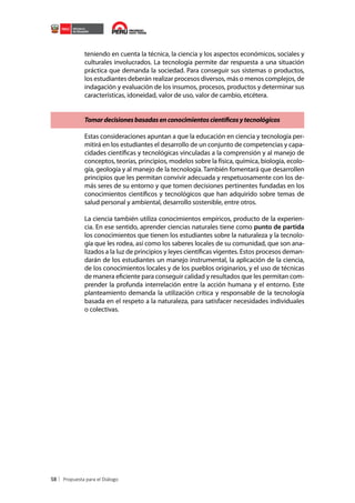 teniendo en cuenta la técnica, la ciencia y los aspectos económicos, sociales y
culturales involucrados. La tecnología permite dar respuesta a una situación
práctica que demanda la sociedad. Para conseguir sus sistemas o productos,
los estudiantes deberán realizar procesos diversos, más o menos complejos, de
indagación y evaluación de los insumos, procesos, productos y determinar sus
características, idoneidad, valor de uso, valor de cambio, etcétera.
Tomar decisiones basadas en conocimientos científicos y tecnológicos
Estas consideraciones apuntan a que la educación en ciencia y tecnología permitirá en los estudiantes el desarrollo de un conjunto de competencias y capacidades científicas y tecnológicas vinculadas a la comprensión y al manejo de
conceptos, teorías, principios, modelos sobre la física, química, biología, ecología, geología y al manejo de la tecnología. También fomentará que desarrollen
principios que les permitan convivir adecuada y respetuosamente con los demás seres de su entorno y que tomen decisiones pertinentes fundadas en los
conocimientos científicos y tecnológicos que han adquirido sobre temas de
salud personal y ambiental, desarrollo sostenible, entre otros.
La ciencia también utiliza conocimientos empíricos, producto de la experiencia. En ese sentido, aprender ciencias naturales tiene como punto de partida
los conocimientos que tienen los estudiantes sobre la naturaleza y la tecnología que les rodea, así como los saberes locales de su comunidad, que son analizados a la luz de principios y leyes científicas vigentes. Estos procesos demandarán de los estudiantes un manejo instrumental, la aplicación de la ciencia,
de los conocimientos locales y de los pueblos originarios, y el uso de técnicas
de manera eficiente para conseguir calidad y resultados que les permitan comprender la profunda interrelación entre la acción humana y el entorno. Este
planteamiento demanda la utilización crítica y responsable de la tecnología
basada en el respeto a la naturaleza, para satisfacer necesidades individuales
o colectivas.

58

 