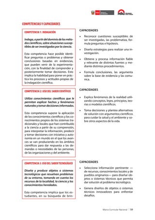 COMPETENCIAS Y CAPACIDADES
COMPETENCIA 1: INDAGACIÓN
Indaga, a partir del dominio de los métodos científicos, sobre situaciones susceptibles de ser investigadas por la ciencia.
Esta competencia hace posible identificar preguntas o problemas y obtener
conclusiones basadas en evidencias,
que pueden venir de la experimentación, con la finalidad de comprender y
posteriormente tomar decisiones. Esto
implica la habilidad para poner en práctica los procesos y actitudes propias de
la indagación científica.

COMPETENCIA 2: USO DEL SABER CIENTÍFICO
Utiliza conocimientos científicos que le
permitan explicar hechos y fenómenos
naturales y tomar decisiones informadas.
Esta competencia supone la aplicación
de los conocimientos científicos y los conocimientos propios de los sistemas tradicionales y locales que han contribuido
a la ciencia a partir de su comprensión,
para interpretar la información, predecir
y tomar decisiones con iniciativa y autonomía en un mundo en el que los avances se van produciendo en los ámbitos
científicos para dar respuesta a las demandas o necesidades de las personas,
de las organizaciones y del ambiente.

COMPETENCIA 3: USO DEL SABER TECNOLÓGICO
Diseña y produce objetos o sistemas
tecnológicos que resuelvan problemas
de su entorno, tomando en cuenta los
recursos de la localidad, la ciencia y los
conocimientos heredados.
Esta competencia implica que los estudiantes, en su búsqueda de brin-

CAPACIDADES

•	 Reconoce cuestiones susceptibles de
ser investigadas, las problematiza, formula preguntas e hipótesis.
•	 Diseña estrategias para realizar una investigación.
•	 Obtiene y procesa información fiable
y relevante de distintas fuentes y mediante distintos procedimientos.
•	 Formula conclusiones, las argumenta
sobre la base de evidencia y las comunica.
CAPACIDADES

•	 Explica fenómenos de la realidad utilizando conceptos, leyes, principios, teorías o modelos científicos.
•	 Toma decisiones y plantea alternativas
de solución con argumentos científicos
para cuidar la salud y el ambiente y sobre otros aspectos de la vida.

CAPACIDADES

•	 Selecciona información pertinente —
de recursos, conocimientos locales y de
pueblos originarios— para diseñar objetos o sistemas técnicos que permita
dar solución al problema tecnológico.
•	 Genera diseños de objetos o sistemas
técnicos innovadores para enfrentar
desafíos.

59

 