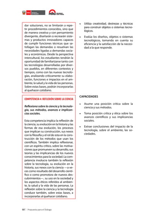 dar soluciones, no se limitarán a repetir procedimientos conocidos, sino que
de manera creativa y con pensamiento
divergente, diseñarán o recrearán sistemas y productos innovadores capaces
de cumplir funciones técnicas que satisfagan las demandas o resuelvan las
necesidades ligadas a demandas sociales y económicas. Desde la perspectiva
intercultural, los estudiantes tendrán la
oportunidad de familiarizarse tanto con
las tecnologías desarrolladas por diversos pueblos, en diferentes contextos y
tiempos, como con las nuevas tecnologías, analizando críticamente su elaboración, funciones e impactos en el ambiente, la salud y la vida de las personas.
Sobre estas bases, podrán incorporarlas
al quehacer cotidiano.

COMPETENCIA 4: REFLEXIÓN SOBRE LA CIENCIA
Reflexiona sobre la ciencia y la tecnología, sus métodos, avances e implicancias sociales.
Esta competencia implica la reflexión de
la ciencia, su evolución en la historia y las
formas de esa evolución, los procesos
que implican su construcción, sus nexos
con la filosofía y el rol de esta en la construcción de los métodos que usan los
científicos. También implica reflexionar,
con un espíritu crítico, sobre las motivaciones que promueven su desarrollo, sus
teorías y las implicancias de los nuevos
conocimientos para la sociedad. La competencia involucra también la reflexión
sobre la tecnología, su evolución en la
historia, sus nexos con la ciencia —a veces como resultado del desarrollo científico o como promotora de nuevos descubrimientos—, su uso en la sociedad y
los aspectos éticos referidos al ambiente, la salud y la vida de las personas. La
reflexión sobre la ciencia y la tecnología
conduce también, sobre estas bases, a
incorporarlas al quehacer cotidiano.

60

•	 Utiliza creatividad, destrezas y técnicas
para construir objetos o sistemas tecnológicos.
•	 Evalúa los diseños, objetos o sistemas
tecnológicos, tomando en cuenta su
eficiencia y la satisfacción de la necesidad a la que responde.

CAPACIDADES

•	 Asume una posición crítica sobre la
ciencia y sus métodos.
•	 Toma posición crítica y ética sobre los
avances científicos y sus implicancias
sociales.
•	 Extrae conclusiones del impacto de la
tecnología, sobre el ambiente, las sociedades.

 