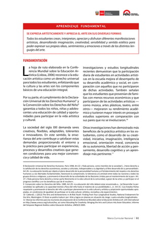 APRENDIZAJE FUNDAMENTAL
SE EXPRESA ARTÍSTICAMENTE Y APRECIA EL ARTE EN SUS DIVERSAS FORMAS

Todos los estudiantes crean, interpretan, aprecian y disfrutan diferentes manifestaciones
artísticas, desarrollando imaginación, creatividad, sensibilidad y sentido estético para
poder expresar sus propias ideas, sentimientos y emociones a través de los distintos lenguajes del arte.

FUNDAMENTACIÓN

L

a hoja de ruta elaborada en la Conferencia Mundial sobre la Educación Artística (Lisboa, 2006) reconoce a la educación artística como un derecho universal
para todos los estudiantes, enfatizando que
la cultura y las artes son los componentes
básicos de una educación integral.

Por su parte, el cumplimiento de la Declaración Universal de los Derechos Humanos8 y
la Convención sobre los Derechos del Niño9
garantiza a todos los niños, niñas y adolescentes una educación de calidad y oportunidades para participar en la vida artística
y cultural.
La sociedad del siglo XXI demanda seres
creativos, flexibles, adaptables, tolerantes
e innovadores. En este sentido, la enseñanza del arte contribuye a satisfacer estas
demandas proporcionando el entorno y
la práctica para participar en experiencias,
procesos y desarrollos creativos que generen condiciones para una mejor convivencia y calidad de vida.

Investigaciones y estudios longitudinales
recientes demuestran que la participación
diaria de estudiantes en actividades artísticas en la escuela mejora el desempeño de
su desarrollo académico y social, en comparación con aquellos que no participaron
de dichas actividades. También señalan
que los estudiantes que provenían de familias con menos recursos económicos y que
participaron de las actividades artísticas —
como música, artes plásticas, teatro, entre
otros— mejoraron su rendimiento académico y tuvieron mayor interés en proseguir
estudios superiores en comparación con
sus pares que no se involucraron.10
Otras investigaciones han demostrado más
beneficios de la práctica artística en los estudiantes, como el desarrollo de su creatividad, iniciativa, imaginación, inteligencia
emocional, orientación moral, conciencia
de su autonomía, libertad de acción y pensamiento, desarrollo cognitivo y un aprendizaje más pertinente.11

8 Declaración Universal de Derechos Humanos. Paris 1948, Art.22: «Toda persona, como miembro de la sociedad (…) tiene derecho a
la satisfacción de los derechos económicos, sociales y culturales, indispensables a su dignidad y al libre desarrollo de su personalidad».
Art.26: «La educación tendrá por objeto el pleno desarrollo de la personalidad humana y el fortalecimiento del respeto a los derechos
humanos y a las libertades fundamentales; favorecerá la comprensión, la tolerancia y la amistad entre todas las naciones y todos los
grupos étnicos o religiosos, y promoverá el desarrollo de las actividades de las Naciones Unidas para el mantenimiento de la paz». Art.
27: «Toda persona tiene derecho a tomar parte libremente en la vida cultural de la comunidad, a gozar de las artes y a participar en el
progreso científico y en los beneficios que de él resulten».
9 Convención sobre los Derechos del Niño. 1989, Art.29: «La educación del niño deberá estar encaminada a… (a) Desarrollar la personalidad, las aptitudes y la capacidad mental y física del niño hasta el máximo de sus posibilidades (…)». Art.31: «Los Estados Partes
respetarán y promoverán el derecho del niño a participar plenamente en la vida cultural y artística y propiciarán oportunidades apropiadas, en condiciones de igualdad, de participar en la vida cultural, artística, recreativa y de esparcimiento».
10 Catterall, J. (2012) The Arts and Achievements in At-Risk Youth: Finding from Four Longitudinal Studies, National Endowment for
the Arts, Washington. El título se podría traducir por: Arte y logros en jóvenes en situación de riesgo: cuatro estudios longitudinales.
11 Véanse los informes para las reuniones de preparación de la Conferencia Mundial sobre la Educación Artística (cfr. LEA International
en http://www.unesco.org/culture/lea, así como Educating for Creativity: Bringing the Arts and Culture into Asian Education, Informe
del Simposio Regional Asiático sobre Educación Artística, UNESCO 2005.

61

 