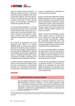 Según el profesor Antonio Damasio,12 la
educación artística fomenta el desarrollo
emocional, facilita el equilibrio entre este y
el desarrollo cognitivo, necesarios para fomentar una cultura de paz y, para expresar
y evaluar críticamente el mundo que nos
rodea, a fin de participar activamente en
los distintos aspectos de la vida.
Las orientaciones principales 6, 7 y 8 de la
Declaración Universal sobre la Diversidad
Cultural (UNESCO, 2001) señalan que es necesario que los sistemas educativos incorporen y trasmitan conocimientos y expresiones culturales. Ello puede conseguirse
mediante la apreciación y la expresión del
arte.
En el Informe de Seguimiento de la EPT
(Educación Para Todos) en el Mundo
(UNESCO, 2006), se acuerda universalizar la
educación en todos los países miembros y
que esta sea de calidad, considerando que
una educación de calidad debe ser útil para
los estudiantes que aprenden, equitativa en
acceso y resultados que fomenten valores
universales, que refleje y contribuya con el
cumplimiento de los derechos universales.
Las artes constituyen manifestaciones de la
cultura y al mismo tiempo el medio a través
del cual se comunican los conocimientos
culturales, que se trasmiten de generación
en generación, fomentando la conciencia

cultural, el desarrollo de la identidad, así
como las prácticas culturales.
El arte, como forma de expresión humana,
facilita la integración entre las capacidades
intelectuales, físicas y emocionales del individuo y contribuye con el ejercicio complementario de la razón y del mundo interior,
en el cual conocer es también maravillarse,
divertirse, jugar con lo desconocido (goce
estético), arriesgar hipótesis audaces y esforzarse al máximo.
Valorar y conservar la identidad y el patrimonio cultural, material e inmaterial, así
como comprender la diversidad estableciendo vínculos interculturales, constituyen capacidades potenciales que el arte
brinda a los estudiantes. Asimismo, propicia el aprendizaje intergeneracional y el entendimiento de otras generaciones.
El uso de la tecnología digital y el empleo
del ciberespacio hacen del estudiante un
ser global cuyo conocimiento de los distintos códigos le permite establecer una comunicación multicultural y generar nuevas
formas de expresión artística.
A través de este aprendizaje fundamental
se pretende contribuir a la formación integral de los estudiantes. De este modo,
podemos garantizar una educación de calidad como derecho universal de los niños,
niñas y adolescentes.

DEFINICIÓN
Los estudiantes perciben, comunican y expresan
Este aprendizaje fundamental supone un proceso mediante el cual los estudiantes perciben, comunican y expresan —con un sentido propio de lo estético— sentimientos, emociones, vivencias, pensamientos y opiniones a través
de diversos medios. En este sentido, este aprendizaje permite y fomenta la investigación, la exploración y experimentación, el disfrute y la apreciación de
diversas manifestaciones artísticas.
12 Antonio y Hanna Damasio. Brain and Creativity Institute / Dana and David Dornsife. Cognitive Neuroscience Imaging Center University of Southern California Los Angeles, California; ponencia dictada en la Primera Conferencia Mundial sobre Educación Artística,
Lisboa 2006.

62

 