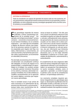 APRENDIZAJE FUNDAMENTAL
GESTIONA SU APRENDIZAJE

Todos los estudiantes son capaces de aprender de manera cada vez más autónoma, eficaz y perseverante, evaluando de manera continua las formas en que aprenden y autorregulándolas, así como utilizando recursos y estrategias apropiadas tanto a los fines como
al contexto y a sus posibilidades.

FUNDAMENTACIÓN

E

ste aprendizaje responde de manera
unificada a ciertas características distintivas de la sociedad actual.13 Por
ejemplo, con la hiperconectividad14 se tiene
contacto —consciente o inconscientemente, de manera inmediata y sin un contexto
explicativo— con todo tipo de actividades
y objetos de diversas culturas, que impactan en las personas, quienes no suelen estar preparadas para regular este flujo. Los
datos, informaciones y conocimientos, así
como las fuentes y herramientas para acceder a ellos y aprovecharlos, se incrementan
en velocidad y frecuencia.
Por otro lado, la economía y el mundo laboral demandan una actualización continua
del trabajador, en busca de mejoras en la
productividad y competitividad (el aprendizaje en el trabajo). Los cambios sociales
y culturales generan tensiones frecuentes
en los valores y creencias y demandan respuestas inmediatas. Así, la vida cotidiana se
modifica constantemente con la aparición
de nuevos objetos y servicios que requieren nuevos aprendizajes.
Para la sociedad actual, el eje común de
estos escenarios es la optimización de los
procesos de información y comunicación,15
porque todas estas características tan di-

versas se basan en ambos.16 Por ello, para
vivir y actuar con plenitud y eficacia en esta
sociedad se requiere ser capaz de organizar
y articular unificadamente estos procesos,
de aprovecharlos de manera consciente de
acuerdo con los valores de la cultura propia. Como esto se da de manera constante,
requiere una permanente interacción con
el entorno (compuesto no solo por personas, sino por información que interactúa
con las personas, artefactos, grupos o instituciones), que a su vez exige voluntad,
flexibilidad y confianza en sí mismo, capacidades de planificación, automotivación y
autoevaluación.
El cumplimiento de estas exigencias debe
darse de manera integrada para lograr una
organización eficiente y una conciencia integral y en perspectiva. Este planteamiento asume conceptos similares, como el
«aprender a aprender». La Unión Europea
lo plantea como una de las competencias
básicas o «el aprendizaje autónomo».17
Los escenarios complejos requieren gestionar integralmente los aprendizajes para
lograr un desempeño equilibrado entre las
demandas sociales y culturales con las metas de la persona y las características de su
realidad inmediata. Este equilibrio conduce

13 Existen muchas descripciones de esto, por ejemplo, una relacionada con la educación en el Perú por Luis Guerrero. «Desempeño
docente y aprendizajes fundamentales: la conexión perdida», en: Tarea, septiembre 2010.
14 Reig, D., & Vílchez, L. F. (2013). «Los jóvenes en la era de la hiperconectividad: tendencias, claves y miradas», 2013.
15 Tanto información como comunicación tienen múltiples acepciones, desde las más técnicas a las más culturales, debido a los distintos contextos en que se aplican. Sin embargo, tienen una raíz común, que las hace compatibles entre sí.
16 La posibilidad de una matriz común ha permitido el desarrollo de las tecnologías de la información y la comunicación (TICs).
17 Un estado del arte al respecto: Aprendizaje autónomo: Orientaciones para la docencia, María Luisa Crispín Bernardo (compiladora),
2011.

65

 