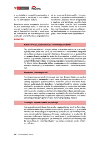 a un ciudadano competitivo, productivo y
autónomo en el trabajo, en la vida cotidiana y la participación cultural.
Finalmente, desde una perspectiva histórica, este aprendizaje implica la aparición de
nuevas competencias, así como la escritura o la Revolución Industrial lo requirieron
en su momento. En nuestra sociedad, esta
evolución se manifiesta en el predominio

de los procesos de información y comunicación, en lo que se llama «sociedad del conocimiento», sociedad llevada a la práctica
a través de una tecnología específica (una
metatecnología, como las TICs), planteada
en nuevos contextos vitales de actuación
(los entornos virtuales) y comprendida desde la cultura digital, por lo que su aprendizaje está implicado en dichas competencias.

DEFINICIÓN
Automotivación, autoevaluación y monitoreo constante
Para que los estudiantes consigan realizar una gestión exitosa de su aprendizaje requieren, entre otras cosas, ser conscientes de la necesidad de integrar el
aprendizaje que buscan lograr con el conjunto de sus intereses, lo que significa
un proceso de automotivación. Además, deben evaluar la relación entre sus
recursos (capacidades, materiales, conocimientos, herramientas, etcétera) y la
complejidad del aprendizaje a realizar para preparar las estrategias necesarias.
Por último, deben desarrollar dichas estrategias monitoreando permanentemente su desempeño y manteniendo la motivación hasta culminar el aprendizaje.
Autonomía y metacognición
En este proceso, que es el mismo para todo tipo de aprendizajes, se pueden
identificar tanto la autonomía como la metacognición por sus respectivas funciones y los procesos que involucran. La autonomía consiste en la toma de decisiones (autorregulación) basada en metas (planificación) y criterios propios
(evaluación) que permite articular de manera coherente los procesos socioafectivos (actitudes, emociones, creencias, sentimientos, voliciones, valores, etcétera) involucrados en cada uno de los momentos del aprendizaje. La metacognición, por su parte, consiste en examinar (evaluación), focalizar (planificación) y
encauzar (autorregulación) los procesos cognitivos (conocimientos y las operaciones requeridas para generarlos) de manera organizada y efectiva.
Estrategias transversales de aprendizaje
Este aprendizaje contribuye al desarrollo y evaluación de los otros Aprendizajes Fundamentales al proponer un marco común que los soporta, y facilita la
introducción de estrategias de aprendizaje transversales de utilidad general,
como por ejemplo la indagación, el trabajo colaborativo y la producción de
materiales en formatos digitales. En la medida que la gestión del aprendizaje
requiere optimizar los procesos de información y comunicación como parte
del aprendizaje, los entornos virtuales y sus componentes son aliados eficientes y eficaces.

66

 