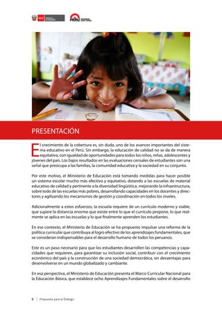 PRESENTACIÓN

E

l crecimiento de la cobertura es, sin duda, uno de los avances importantes del sistema educativo en el Perú. Sin embargo, la educación de calidad no se da de manera
equitativa, con igualdad de oportunidades para todos los niños, niñas, adolescentes y
jóvenes del país. Los bajos resultados en las evaluaciones censales de estudiantes son una
señal que preocupa a las familias, la comunidad educativa y la sociedad en su conjunto.

Por este motivo, el Ministerio de Educación está tomando medidas para hacer posible
un sistema escolar mucho más efectivo y equitativo, dotando a las escuelas de material
educativo de calidad y pertinente a la diversidad lingüística, mejorando la infraestructura,
sobre todo de las escuelas más pobres, desarrollando capacidades en los docentes y directores y agilizando los mecanismos de gestión y coordinación en todos los niveles.
Adicionalmente a estos esfuerzos, la escuela requiere de un currículo moderno y viable,
que supere la distancia enorme que existe entre lo que el currículo propone, lo que realmente se aplica en las escuelas y lo que finalmente aprenden los estudiantes.
En ese contexto, el Ministerio de Educación se ha propuesto impulsar una reforma de la
política curricular que contribuya al logro efectivo de los aprendizajes fundamentales, que
se consideran indispensables para el desarrollo humano de todos los peruanos.
Este es un paso necesario para que los estudiantes desarrollen las competencias y capacidades que requieren, para garantizar su inclusión social, contribuir con el crecimiento
económico del país y la construcción de una sociedad democrática, sin desventajas para
desenvolverse en un mundo globalizado y cambiante.
En esa perspectiva, el Ministerio de Educación presenta el Marco Curricular Nacional para
la Educación Básica, que establece ocho Aprendizajes Fundamentales sobre el desarrollo

6

 