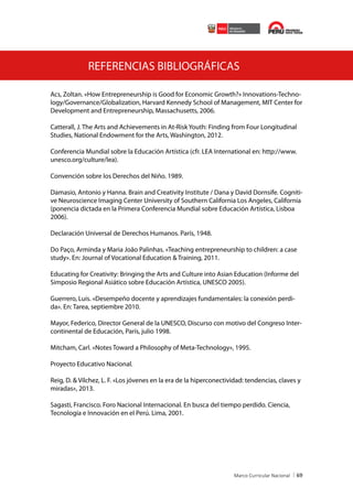 REFERENCIAS BIBLIOGRÁFICAS
Acs, Zoltan. «How Entrepreneurship is Good for Economic Growth?» Innovations-Technology/Governance/Globalization, Harvard Kennedy School of Management, MIT Center for
Development and Entrepreneurship, Massachusetts, 2006.
Catterall, J. The Arts and Achievements in At-Risk Youth: Finding from Four Longitudinal
Studies, National Endowment for the Arts, Washington, 2012.
Conferencia Mundial sobre la Educación Artística (cfr. LEA International en: http://www.
unesco.org/culture/lea).
Convención sobre los Derechos del Niño. 1989.
Damasio, Antonio y Hanna. Brain and Creativity Institute / Dana y David Dornsife. Cognitive Neuroscience Imaging Center University of Southern California Los Angeles, California
(ponencia dictada en la Primera Conferencia Mundial sobre Educación Artística, Lisboa
2006).
Declaración Universal de Derechos Humanos. París, 1948.
Do Paço, Arminda y Maria João Palinhas. «Teaching entrepreneurship to children: a case
study». En: Journal of Vocational Education & Training, 2011.
Educating for Creativity: Bringing the Arts and Culture into Asian Education (Informe del
Simposio Regional Asiático sobre Educación Artística, UNESCO 2005).
Guerrero, Luis. «Desempeño docente y aprendizajes fundamentales: la conexión perdida». En: Tarea, septiembre 2010.
Mayor, Federico, Director General de la UNESCO, Discurso con motivo del Congreso Intercontinental de Educación, París, julio 1998.
Mitcham, Carl. «Notes Toward a Philosophy of Meta-Technology», 1995.
Proyecto Educativo Nacional.
Reig, D. & Vílchez, L. F. «Los jóvenes en la era de la hiperconectividad: tendencias, claves y
miradas», 2013.
Sagasti, Francisco. Foro Nacional Internacional. En busca del tiempo perdido. Ciencia,
Tecnología e Innovación en el Perú. Lima, 2001.

69

 