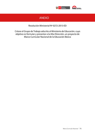 ANEXO
Resolución Ministerial No 0272-2013-ED
Créase el Grupo de Trabajo adscrito al Ministerio de Educación, cuyo
objetivo es formular y presentar a la Alta Dirección, un proyecto de
Marco Curricular Nacional de la Educación Básica

71

 
