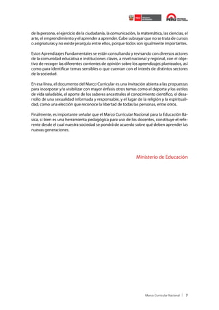 de la persona, el ejercicio de la ciudadanía, la comunicación, la matemática, las ciencias, el
arte, el emprendimiento y el aprender a aprender. Cabe subrayar que no se trata de cursos
o asignaturas y no existe jerarquía entre ellos, porque todos son igualmente importantes.
Estos Aprendizajes Fundamentales se están consultando y revisando con diversos actores
de la comunidad educativa e instituciones claves, a nivel nacional y regional, con el objetivo de recoger las diferentes corrientes de opinión sobre los aprendizajes planteados, así
como para identificar temas sensibles o que cuentan con el interés de distintos sectores
de la sociedad.
En esa línea, el documento del Marco Curricular es una invitación abierta a las propuestas
para incorporar y/o visibilizar con mayor énfasis otros temas como el deporte y los estilos
de vida saludable, el aporte de los saberes ancestrales al conocimiento científico, el desarrollo de una sexualidad informada y responsable, y el lugar de la religión y la espiritualidad, como una elección que reconoce la libertad de todas las personas, entre otros.
Finalmente, es importante señalar que el Marco Curricular Nacional para la Educación Básica, si bien es una herramienta pedagógica para uso de los docentes, constituye el referente desde el cual nuestra sociedad se pondrá de acuerdo sobre qué deben aprender las
nuevas generaciones.

Ministerio de Educación

7

 