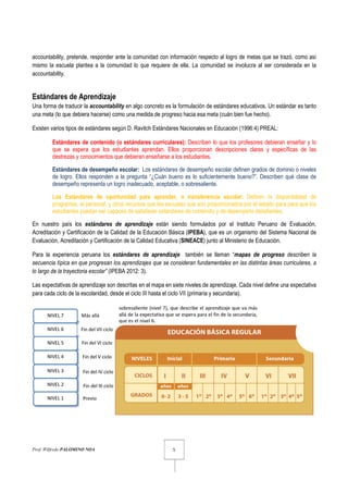 Prof. Wilfredo PALOMINO NOA 5
accountability, pretende, responder ante la comunidad con información respecto al logro de metas que se trazó, como así
mismo la escuela plantea a la comunidad lo que requiere de ella. La comunidad se involucra al ser considerada en la
accountability.
Estándares de Aprendizaje
Una forma de traducir la accountability en algo concreto es la formulación de estándares educativos. Un estándar es tanto
una meta (lo que debiera hacerse) como una medida de progreso hacia esa meta (cuán bien fue hecho).
Existen varios tipos de estándares según D. Ravitch Estándares Nacionales en Educación (1996:4) PREAL:
Estándares de contenido (o estándares curriculares): Describen lo que los profesores debieran enseñar y lo
que se espera que los estudiantes aprendan. Ellos proporcionan descripciones claras y específicas de las
destrezas y conocimientos que debieran enseñarse a los estudiantes.
Estándares de desempeño escolar: Los estándares de desempeño escolar definen grados de dominio o niveles
de logro. Ellos responden a la pregunta “¿Cuán bueno es lo suficientemente bueno?”. Describen qué clase de
desempeño representa un logro inadecuado, aceptable, o sobresaliente.
Los Estándares de oportunidad para aprender, o transferencia escolar: Definen la disponibilidad de
programas, el personal, y otros recursos que las escuelas que son proporcionados por el estado para para que los
estudiantes puedan ser capaces de satisfacer estándares de contenido y de desempeño desafiantes.
En nuestro país los estándares de aprendizaje están siendo formulados por el Instituto Peruano de Evaluación,
Acreditación y Certificación de la Calidad de la Educación Básica (IPEBA), que es un organismo del Sistema Nacional de
Evaluación, Acreditación y Certificación de la Calidad Educativa (SINEACE) junto al Ministerio de Educación.
Para la experiencia peruana los estándares de aprendizaje también se llaman “mapas de progreso describen la
secuencia típica en que progresan los aprendizajes que se consideran fundamentales en las distintas áreas curriculares, a
lo largo de la trayectoria escolar” (IPEBA 2012: 3).
Las expectativas de aprendizaje son descritas en el mapa en siete niveles de aprendizaje. Cada nivel define una expectativa
para cada ciclo de la escolaridad, desde el ciclo III hasta el ciclo VII (primaria y secundaria).
 