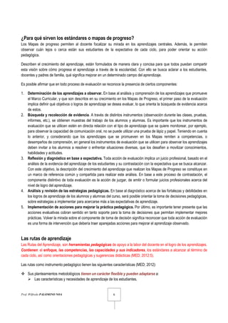 Prof. Wilfredo PALOMINO NOA 6
¿Para qué sirven los estándares o mapas de progreso?
Los Mapas de progreso permiten al docente focalizar su mirada en los aprendizajes centrales. Además, le permiten
observar cuán lejos o cerca están sus estudiantes de la expectativa de cada ciclo, para poder orientar su acción
pedagógica.
Describen el crecimiento del aprendizaje, están formulados de manera clara y concisa para que todos puedan compartir
esta visión sobre cómo progresa el aprendizaje a través de la escolaridad. Con ello se busca aclarar a los estudiantes,
docentes y padres de familia, qué significa mejorar en un determinado campo del aprendizaje.
Es posible afirmar que en todo proceso de evaluación se reconoce la presencia de ciertos componentes:
1. Determinación de los aprendizajes a observar. En base al análisis y comprensión de los aprendizajes que promueve
el Marco Curricular, y que son descritos en su crecimiento en los Mapas de Progreso, el primer paso de la evaluación
implica definir qué objetivos o logros de aprendizaje se desea evaluar, lo que orienta la búsqueda de evidencia acerca
de estos.
2. Búsqueda y recolección de evidencia. A través de distintos instrumentos (observación durante las clases, pruebas,
informes, etc.), se obtienen muestras del trabajo de los alumnos y alumnas. Es importante que los instrumentos de
evaluación que se utilicen estén en directa relación con el tipo de aprendizaje que se quiere monitorear, por ejemplo,
para observar la capacidad de comunicación oral, no se puede utilizar una prueba de lápiz y papel. Teniendo en cuenta
lo anterior, y considerando que los aprendizajes que se promueven en los Mapas remiten a competencias, o
desempeños de comprensión, en general los instrumentos de evaluación que se utilicen para observar los aprendizajes
deben invitar a los alumnos a resolver o enfrentar situaciones diversas, que los desafíen a movilizar conocimientos,
habilidades y actitudes.
3. Reflexión y diagnóstico en base a expectativa. Toda acción de evaluación implica un juicio profesional, basado en el
análisis de la evidencia del aprendizaje de los estudiantes y su contrastación con la expectativa que se busca alcanzar.
Con este objetivo, la descripción del crecimiento del aprendizaje que realizan los Mapas de Progreso se constituye en
un marco de referencia común y compartida para realizar este análisis. En base a este proceso de contrastación, el
componente distintivo de toda evaluación es la acción de juzgar, de emitir o formular juicios profesionales acerca del
nivel de logro del aprendizaje.
4. Análisis y revisión de las estrategias pedagógicas. En base al diagnóstico acerca de las fortalezas y debilidades en
los logros de aprendizaje de los alumnos y alumnas del curso, será posible orientar la toma de decisiones pedagógicas,
sobre estrategias a implementar para acercarse más a las expectativas de aprendizaje.
5. Implementación de acciones para mejorar la práctica pedagógica. Por último, es importante tener presente que las
acciones evaluativas cobran sentido en tanto soporte para la toma de decisiones que permitan implementar mejores
prácticas. Volver la mirada sobre el componente de toma de decisión significa reconocer que toda acción de evaluación
es una forma de intervención que debería traer aparejadas acciones para mejorar el aprendizaje observado.
Las rutas de aprendizaje
Las Rutas del Aprendizaje, son herramientas pedagógicas de apoyo a la labor del docente en el logro de los aprendizajes.
Contienen: el enfoque, las competencias, las capacidades y sus indicadores, los estándares a alcanzar al término de
cada ciclo, así como orientaciones pedagógicas y sugerencias didácticas (MED; 2012:5).
Las rutas como instrumento pedagógico tienen las siguientes características (MED; 2012):
Sus planteamientos metodológicos tienen un carácter flexible y pueden adaptarse a:
Las características y necesidades de aprendizaje de los estudiantes,
 