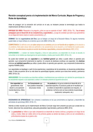 Prof. Wilfredo PALOMINO NOA 8
Revisión conceptual previa a la implementación del Marco Curricular, Mapas de Progreso y
Rutas de Aprendizaje.
Antes de proseguir con la concreción del currículo en el aula, es necesario precisar la terminología que implica la
implementación del Marco Curricular:
ENFOQUE DE ÁREA: Responde a la pregunta ¿cómo es que se aprende el área? (MED; 2012a: 10)…”es el marco
pedagógico para el desarrollo de las competencias y capacidades (…) surge de constatar que todo lo que aprendemos
no se integra del mismo modo en nuestro conocimiento (…)”.
DOMINIO: Son los organizadores del Área, que se trabajan a lo largo de la Educación Básica. En algunos momentos
puede haber un mayor énfasis en un dominio que en otro (MED; 2012a: 28).
COMPETENCIA: Es definida como un saber actuar en un contexto particular en función de un objetivo y/o la solución a
un problema. Este saber actuar debe ser pertinente a las características de la situación y a la finalidad de nuestra acción.
Para tal fin, se selecciona o se pone en acción las diversas capacidades y recursos del entorno (MED; 2012)
CAPACIDADES: (…) existen de manera integrada y única en cada persona y se desarrollan en el aula, la escuela, la
comunidad, en la medida que dispongamos de oportunidades y medios para hacerlo (MED; 2012a: 22).
Se puede decir también que una capacidad es una habilidad general que utiliza o puede utilizar un aprendiz para
aprender, cuyo componente fundamental es cognitivo. Un conjunto de destrezas constituye una capacidad. Una destreza
entonces es habilidad específica que utiliza o puede utilizar un aprendiz para aprender, cuyo componente fundamental es
cognitivo ROMÁN (2003).
Las capacidades se despliegan a partir de las experiencias y expectativas de los estudiantes, en situaciones problemáticas
reales. Si ellos encuentran útil en su vida diaria los aprendizajes logrados, sentirán que el área tiene sentido y pertinencia
(MED; 2012a: 22).
INDICADORES: Son enunciados que describen señales o manifestaciones que evidencian con claridad los aprendizajes de
los estudiantes respecto a una capacidad o actitud. Un indicador presenta la siguiente estructura:
Una capacidad que,
generalmente, hace
alusión a una operación
mental (discrimina, infiere,
etc.).
Un Conocimiento que
hace posible el desarrollo
del proceso mental.
Un producto en el que se evidencia el desarrollo de la
capacidad específica. El producto puede ser el resultado que
se obtiene al desarrollar la capacidad (una maqueta, un
problema) o la forma como se hace evidente el aprendizaje
(explicando, subrayando, etc.).
ESCENARIOS DE APRENDIZAJE: Son contextos o escenarios en los que comúnmente se organizan y desarrollan las
actividades de aprendizaje (MED; 2012b: 21).
Además se debe recordar que la implementación del Marco Curricular exige tener presente que para que cumpla bien su
función, debe tener tres características: adecuada gradualidad, baja densidad y pertinencia (MED; 2012):
La gradualidad se refiere a que cada competencia se desarrolle de manera continua y progresiva a lo largo de los
ciclos y niveles. Debe ser visible cómo en los primeros grados se sientan las bases y cómo se van consolidando y
profundizando al pasar de un grado a otro.
 