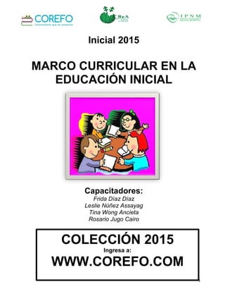 1
Inicial 2015
MARCO CURRICULAR EN LA
EDUCACIÓN INICIAL
Capacitadores:
Frida Díaz Díaz
Leslie Núñez Assayag
Tina Wong Ancieta
Rosario Jugo Cairo
COLECCIÓN 2015
Ingresa a:
WWW.COREFO.COM
 