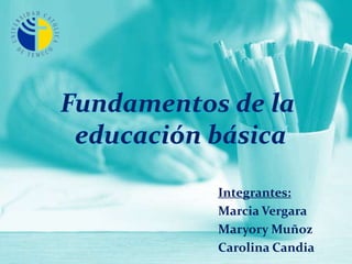 Fundamentos de la  educación básica Integrantes: Marcia Vergara Maryory Muñoz Carolina Candia 