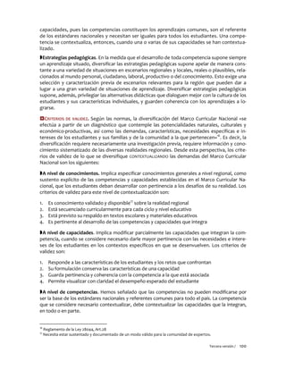 Tercera versión / 100
capacidades, pues las competencias constituyen los aprendizajes comunes, son el referente
de los estándares nacionales y necesitan ser iguales para todos los estudiantes. Una compe-
tencia se contextualiza, entonces, cuando una o varias de sus capacidades se han contextua-
lizado.
Estrategias pedagógicas. En la medida que el desarrollo de toda competencia supone siempre
un aprendizaje situado, diversificar las estrategias pedagógicas supone apelar de manera cons-
tante a una variedad de situaciones en escenarios regionales y locales, reales o plausibles, rela-
cionados al mundo personal, ciudadano, laboral, productivo o del conocimiento. Esto exige una
selección y caracterización previa de escenarios relevantes para la región que pueden dar a
lugar a una gran variedad de situaciones de aprendizaje. Diversificar estrategias pedagógicas
supone, además, privilegiar las alternativas didácticas que dialoguen mejor con la cultura de los
estudiantes y sus características individuales, y guarden coherencia con los aprendizajes a lo-
grarse.
CRITERIOS DE VALIDEZ. Según las normas, la diversificación del Marco Curricular Nacional «se
efectúa a partir de un diagnóstico que contemple las potencialidades naturales, culturales y
económico-productivas, así como las demandas, características, necesidades específicas e in-
tereses de los estudiantes y sus familias y de la comunidad a la que pertenecen»16
. Es decir, la
diversificación requiere necesariamente una investigación previa, requiere información y cono-
cimiento sistematizado de las diversas realidades regionales. Desde esta perspectiva, los crite-
rios de validez de lo que se diversifique CONTEXTUALIZANDO las demandas del Marco Curricular
Nacional son los siguientes:
A nivel de conocimientos. Implica especificar conocimientos generales a nivel regional, como
sustento explícito de las competencias y capacidades establecidas en el Marco Curricular Na-
cional, que los estudiantes deban desarrollar con pertinencia a los desafíos de su realidad. Los
criterios de validez para este nivel de contextualización son:
1. Es conocimiento validado y disponible17
sobre la realidad regional
2. Está secuenciado curricularmente para cada ciclo y nivel educativo
3. Está previsto su respaldo en textos escolares y materiales educativos
4. Es pertinente al desarrollo de las competencias y capacidades que integra
A nivel de capacidades. Implica modificar parcialmente las capacidades que integran la com-
petencia, cuando se considere necesario darle mayor pertinencia con las necesidades e intere-
ses de los estudiantes en los contextos específicos en que se desenvuelven. Los criterios de
validez son:
1. Responde a las características de los estudiantes y los retos que confrontan
2. Su formulación conserva las características de una capacidad
3. Guarda pertinencia y coherencia con la competencia a la que está asociada
4. Permite visualizar con claridad el desempeño esperado del estudiante
A nivel de competencias. Hemos señalado que las competencias no pueden modificarse por
ser la base de los estándares nacionales y referentes comunes para todo el país. La competencia
que se considere necesario contextualizar, debe contextualizar las capacidades que la integran,
en todo o en parte.
16
Reglamento de la Ley 28044, Art.28
17
Necesita estar sustentado y documentado de un modo válido para la comunidad de expertos.
 