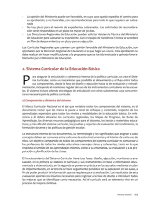 Tercera versión / 103
- La opinión del Ministerio puede ser favorable, en cuyo caso queda expedito el camino para
su aprobación; o no favorable, con recomendaciones para todo lo que requiera ser subsa-
nado
- No hay plazo para el reenvío de expedientes subsanados. Las solicitudes de reconsidera-
ción serán respondidas en un plazo no mayor de 30 días.
- Las Direcciones Regionales de Educación pueden solicitar Asistencia Técnica del Ministerio
de Educación para subsanar su expediente. Con el equipo de Asistencia Técnica se acordará
un Plan de Asesoramiento y un plazo para su ejecución.
Los Currículos Regionales que cuenten con opinión favorable del Ministerio de Educación, son
aprobados por la Dirección Regional de Educación o la que haga sus veces. Esta aprobación se
debe realizar sin hacer modificaciones a la propuesta que ya ha sido evaluada y opinada favora-
blemente por el Ministerio de Educación.
2. Sistema Curricular de la Educación Básica
ara asegurar la articulación y coherencia interna de la política curricular, se crea el Siste-
ma Curricular, como un mecanismo que posibilite el alineamiento y el flujo entre todos
sus componentes, desde la fase de diseño y ejecución hasta la de evaluación y retroali-
mentación, incluyendo el monitoreo regular del uso de los instrumentos curriculares en las escue-
las. El sistema incluye además estrategias de articulación con otros subsistemas cuya concurren-
cia es necesaria para la política curricular.
a) Componentes y dinámica del sistema
El Marco Curricular Nacional es el eje que vertebra todos los componentes del sistema, es el
documento rector que les marca la pauta a nivel de enfoque y contenido, respecto de los
aprendizajes esperados para todos los niveles y modalidades de la educación básica. En refe-
rencia a él deben alinearse los currículos regionales, los Mapas de Progreso, las Rutas de
Aprendizaje, los diversos recursos pedagógicos para el docente, los textos y materiales educa-
tivos; y más allá del sistema curricular, las pruebas y reportes de evaluación del rendimiento, la
formación docente y las políticas de gestión escolar.
La estructura interna de los documentos, su terminología y los significados que asignan a cada
concepto deben ser comunes entre cada uno de estos instrumentos y al interior de cada uno de
ellos. Un objetivo compartido de todos los componentes del sistema curricular es comunicar a
los profesores de todos los niveles educativos mensajes claros y coherentes, tanto en lo que
respecta al sentido de los aprendizajes mismos, como a su enseñanza, su evaluación y a la pre-
paración o planificación de las clases.
El funcionamiento del Sistema Curricular tiene tres fases: diseño, ejecución, monitoreo y eva-
luación. En la primera se elabora el currículo y sus instrumentos en base a información docu-
mentada y sistematizada, en la segunda se ponen en práctica en las escuelas mediante un plan
de implementación, en la tercera se hace seguimiento periódico de su aplicación en las aulas, a
fin de poder producir la información que se requiere para su evaluación. Los resultados de esta
evaluación aportan los insumos necesarios para regresar a la fase de diseño e introducir todas
las mejoras que se identifique como necesarias. Así el currículo será un elemento vivo en un
proceso de mejora continua.
P
 