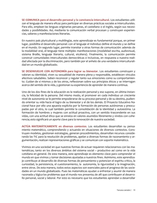 Tercera versión / 11
SE COMUNICA para el desarrollo personal y la convivencia intercultural. Los estudiantes utili-
zan el lenguaje de manera eficaz para participar en diversas prácticas sociales e interculturales.
Para ello, emplean las lenguas originarias peruanas, el castellano o el inglés, según sus necesi-
dades y posibilidades. Así, mediante la comunicación verbal procesan y construyen experien-
cias, saberes y manifestaciones literarias.
En nuestro país pluricultural y multilingüe, este aprendizaje es fundamental porque, en primer
lugar, posibilita el desarrollo personal: con el lenguaje el individuo define el mundo y se define
en el mundo. En segundo lugar, permite transitar a otras formas de comunicación: además de
la modalidad oral, el lenguaje tiene múltiples manifestaciones (modalidad escrita, audiovisual,
sistema Braille, lenguaje literario, cultural, etcétera). Finalmente, la comunicación permite
construir comunidades interculturales democráticas e inclusivas, en respuesta a nuestra reali-
dad afectada por la discriminación, pero también por el anhelo de una verdadera interculturali-
dad en un mundo globalizado.
SE DESENVUELVE CON AUTONOMÍA para lograr su bienestar. Los estudiantes construyen y
valoran su identidad, viven su sexualidad de manera plena y responsable, establecen vínculos
afectivos saludables. Saben reconocer y regular tanto sus emociones como su comportamien-
to. Cuidan de sí mismos y de los otros, reflexionan sobre sus principios éticos y se interrogan
acerca del sentido de la vida, y gestionan su experiencia de aprender de manera continua.
Uno de los dos fines de la educación es la realización personal y eso supone, en última instan-
cia, la felicidad de la persona. Del mismo modo, el promover en cada individuo un creciente
nivel de autonomía se le permite empoderarse de su proceso personal y de su destino, pudien-
do orientar su vida hacia el logro de su bienestar y el de los demás. El Proyecto Educativo Na-
cional hace por ello una apuesta explícita por la formación de personas autónomas y preocu-
padas por el otro, lo cual también permite la consolidación de la identidad y autoestima. La
formación de hombres y mujeres con actitud proactiva, con un sentido trascendente en sus
vidas, con una actitud ética que se enraíza en valores asumidos libremente y vividos con cohe-
rencia; esto significará un aporte clave para la renovación de nuestra sociedad.
ACTÚA MATEMÁTICAMENTE en diversos contextos. Los estudiantes desarrollan su pensa-
miento matemático, comprendiendo y actuando en situaciones de diversos contextos. Cons-
truyen modelos, gestionan estrategias, generan procedimientos, desarrollan recursos conside-
rando las TIC para la resolución de problemas, apelan a diversas formas de razonamiento y ar-
gumentación, realizan representaciones gráficas y se comunican con soporte matemático.
Vivimos en una sociedad en que nuestras formas de actuar requieren relacionarnos con las ma-
temáticas; tanto en los diversos ámbitos del sistema social – productivo así como en la vida
cotidiana en general. De esta manera, este aprendizaje es elemento clave para comprender el
mundo en que vivimos y tomar decisiones ajustadas a nuestros fines. Asimismo, este aprendiza-
je contribuye al desarrollo de diversas formas de pensamiento y potencian el espíritu crítico, la
curiosidad, la persistencia, el cuestionamiento, la autonomía, la rigurosidad y la imaginación,
entre otros. De esta manera, todos estos aspectos son esenciales para el progreso de las socie-
dades en un mundo globalizado. Pues las matemáticas ayudan a enfrentar y asumir de manera
razonada y lógica los problemas que el mundo nos presenta; de allí que contribuyen al desarro-
llo personal, social y laboral. Por esto es necesario que los estudiantes aprendan a desarrollar
 