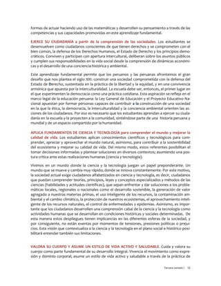 Tercera versión / 12
formas de actuar haciendo uso de las matemáticas y desarrollen su pensamiento a través de las
competencias y sus capacidades promovidas en este aprendizaje fundamental.
EJERCE SU CIUDADANÍA a partir de la comprensión de las sociedades. Los estudiantes se
desenvuelven como ciudadanos conscientes de que tienen derechos y se comprometen con el
bien común, la defensa de los Derechos Humanos, el Estado de Derecho y los principios demo-
cráticos. Conviven y participan con apertura intercultural, deliberan sobre los asuntos públicos
y cumplen sus responsabilidades en la vida social desde la comprensión de dinámicas económi-
cas y el desarrollo de una conciencia histórica y ambiental.
Este aprendizaje fundamental permite que los peruanos y las peruanas afrontemos el gran
desafío que nos plantea el siglo XXI: construir una sociedad comprometida con la defensa del
Estado de Derecho, sustentada en la práctica de la libertad y la equidad, y en una convivencia
armónica que apuesta por la interculturalidad. La escuela debe ser, entonces, el primer lugar en
el que experimenten la democracia como una práctica cotidiana. Esta aspiración se refleja en el
marco legal de la educación peruana: la Ley General de Educación y el Proyecto Educativo Na-
cional apuestan por formar personas capaces de contribuir a la construcción de una sociedad
en la que la ética, la democracia, la interculturalidad y la conciencia ambiental orienten las ac-
ciones de los ciudadanos. Por eso es necesario que los estudiantes aprendan a ejercer su ciuda-
danía en la escuela y la proyecten a la comunidad, sintiéndose parte de una historia peruana y
mundial y de un espacio compartido por la humanidad.
APLICA FUNDAMENTOS DE CIENCIA Y TECNOLOGÍA para comprender el mundo y mejorar la
calidad de vida. Los estudiantes aplican conocimientos científicos y tecnológicos para com-
prender, apreciar y aprovechar el mundo natural, asimismo, para contribuir a la sostenibilidad
del ecosistema y mejorar su calidad de vida. Del mismo modo, estos referentes posibilitan el
tomar decisiones informadas y plantear soluciones en diversos contextos; asumiendo una pos-
tura crítica ante estas realizaciones humanas (ciencia y tecnología).
Vivimos en un mundo donde la ciencia y la tecnología juegan un papel preponderante. Un
mundo que se mueve y cambia muy rápido; donde se innova constantemente. Por este motivo,
la sociedad actual exige ciudadanos alfabetizados en ciencia y tecnología, es decir, ciudadanos
que puedan comprender teorías, principios, leyes y conceptos especializados y métodos de las
ciencias (habilidades y actitudes científicas), que sepan enfrentar y dar soluciones a los proble-
máticas locales, regionales o nacionales como el desarrollo sostenible, la generación de valor
agregado a nuestras materias primas, el uso inteligente de los recursos, la contaminación am-
biental y el cambio climático, la protección de nuestros ecosistemas, el aprovechamiento inteli-
gente de los recursos naturales, el control de enfermedades y epidemias. Asimismo, es impor-
tante que los ciudadanos desarrollen una comprensión cabal de la ciencia y la tecnología como
actividades humanas que se desarrollan en condiciones históricas y sociales determinadas. De
esta manera estos despliegues tienen implicancias en las diferentes esferas de la sociedad, y
por consiguiente, no están exentas por momentos de tensiones, presiones políticas o prejui-
cios. Esta visión que contextualiza a la ciencia y la tecnología en el plano social e histórico posi-
bilitará entender también sus limitaciones.
VALORA SU CUERPO Y ASUME UN ESTILO DE VIDA ACTIVO Y SALUDABLE. Cuida y valora su
cuerpo como parte fundamental de su desarrollo integral. Vivencia el movimiento como expre-
sión y dominio corporal; asume un estilo de vida activo y saludable a través de la práctica de
 