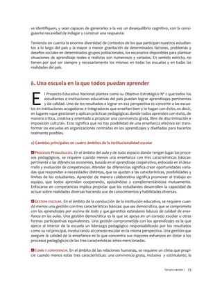 Tercera versión / 23
se identifiquen, y sean capaces de generarles a la vez un desequilibrio cognitivo, con la consi-
guiente necesidad de indagar y construir una respuesta.
Teniendo en cuenta la enorme diversidad de contextos de los que participan nuestros estudian-
tes a lo largo del país y la mayor o menor gravitación de determinados factores, problemas y
desafíos sociales en determinados grupos poblacionales, los escenarios disponibles para plantear
situaciones de aprendizaje reales o realistas son numerosos y variados. En sentido estricto, no
tienen por qué ser siempre y necesariamente los mismos en todas las escuelas y en todas las
realidades del país.
6. Una escuela en la que todos puedan aprender
l Proyecto Educativo Nacional plantea como su Objetivo Estratégico Nº 2 que todos los
estudiantes e instituciones educativas del país puedan lograr aprendizajes pertinentes
y de calidad. Uno de los resultados a lograr en esa perspectiva es convertir a las escue-
las en instituciones acogedoras e integradoras que enseñan bien y lo hagan con éxito, es decir,
en lugares «que gestionan y aplican prácticas pedagógicas donde todos aprenden con éxito, de
manera crítica, creativa y orientada a propiciar una convivencia grata, libre de discriminación e
imposición cultural». Esto significa que no hay posibilidad de una enseñanza efectiva sin trans-
formar las escuelas en organizaciones centradas en los aprendizajes y diseñadas para hacerlos
realmente posibles.
a) Cambios principales en cuatro ámbitos de la institucionalidad escolar
PROCESOS PEDAGÓGICOS. En el ámbito del aula y de todo espacio donde tengan lugar los proce-
sos pedagógicos, se requiere cuando menos una enseñanza con tres características básicas:
pertinente a las diferencias existentes, basada en el aprendizaje cooperativo, enfocada en el desa-
rrollo y evaluación de competencias. Atender las diferencias significa crear oportunidades varia-
das que respondan a necesidades distintas, que se ajusten a las características, posibilidades y
límites de los estudiantes. Aprender de manera colaborativa significa promover el trabajo en
equipo, que todos aprendan cooperando, apoyándose y complementándose mutuamente.
Enfocarse en competencias implica propiciar que los estudiantes desarrollen la capacidad de
actuar sobre realidades diversas haciendo uso de conocimientos y habilidades diversas.
GESTIÓN ESCOLAR. En el ámbito de la conducción de la institución educativa, se requiere cuan-
do menos una gestión con tres características básicas: que sea democrática, que se comprometa
con los aprendizajes por encima de todo y que garantice estándares básicos de calidad de ense-
ñanza en las aulas. Una gestión democrática es la que se apoya en un consejo escolar u otras
formas participativas equivalentes. Una gestión comprometida con los aprendizajes es la que
ejerce al interior de la escuela un liderazgo pedagógico responsabilizado por los resultados
como su rol principal, involucrando al consejo escolar en la misma perspectiva. Una gestión que
asegure la calidad de la enseñanza es la que concentra sus mayores esfuerzos en dotar a los
procesos pedagógicos de las tres características antes mencionadas.
CLIMA Y CONVIVENCIA. En el ámbito de las relaciones humanas, se requiere un clima que propi-
cie cuando menos estas tres características: una convivencia grata, inclusiva y estimulante; la
E
 