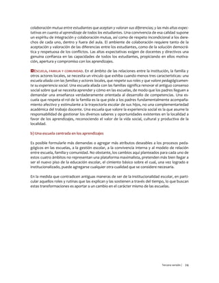 Tercera versión / 24
colaboración mutua entre estudiantes que aceptan y valoran sus diferencias; y las más altas expec-
tativas en cuanto al aprendizaje de todos los estudiantes. Una convivencia de esa calidad supone
un espíritu de integración y colaboración mutua, así como de respeto incondicional a los dere-
chos de cada uno, dentro y fuera del aula. El ambiente de colaboración requiere tanto de la
aceptación y valoración de las diferencias entre los estudiantes, como de la solución democrá-
tica y respetuosa de los conflictos. Las altas expectativas exigen de docentes y directivos una
genuina confianza en las capacidades de todos los estudiantes, propiciando en ellos motiva-
ción, apertura y compromiso con los aprendizajes.
ESCUELA, FAMILIA Y COMUNIDAD. En el ámbito de las relaciones entre la institución, la familia y
otros actores locales, se necesita un vínculo que exhiba cuando menos tres características: una
escuela aliada con las familias y actores locales, que respete sus roles y que valore pedagógicamen-
te su experiencia social. Una escuela aliada con las familias significa renovar el antiguo consenso
social sobre qué se necesita aprender y cómo en las escuelas, de modo que los padres lleguen a
demandar una enseñanza verdaderamente orientada al desarrollo de competencias. Una es-
cuela que respeta el rol de la familia es la que pide a los padres fundamentalmente acompaña-
miento afectivo y estimulante a la trayectoria escolar de sus hijos, no una complementariedad
académica del trabajo docente. Una escuela que valore la experiencia social es la que asume la
responsabilidad de gestionar los diversos saberes y oportunidades existentes en la localidad a
favor de los aprendizajes, reconociendo el valor de la vida social, cultural y productiva de la
localidad.
b) Una escuela centrada en los aprendizajes
Es posible formularle más demandas o agregar más atributos deseables a los procesos peda-
gógicos en las escuelas, a la gestión escolar, a la convivencia interna y al modelo de relación
entre escuela, familia y comunidad. No obstante, los cambios aquí planteados para cada uno de
estos cuatro ámbitos no representan una plataforma maximalista, pretenden más bien llegar a
ser el nuevo piso de la educación escolar, el cimiento básico sobre el cual, una vez logrado e
institucionalizado, puede agregarse cualquier otra cualidad que se considere necesaria.
En la medida que contradicen antiguas maneras de ser de la institucionalidad escolar, en parti-
cular aquellos roles y rutinas que las explican y las sostienen a través del tiempo, lo que buscan
estas transformaciones es aportar a un cambio en el carácter mismo de las escuelas.
 