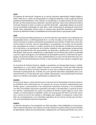Tercera versión / 27
PRITE
El Programa de Intervención Temprana es un servicio educativo especializado integral dirigido a
niñas y niños de 0 a 3 años con discapacidad o en riesgo de adquirirla, y está a cargo de personal
profesional interdisciplinario. Tiene carácter no escolarizado y se realiza durante los doce meses
del año con fines de prevención, detección y atención oportuna. Tiene como referencia el Marco
Curricular Nacional en tanto se enfoca en permitir desarrollar capacidades básicas de acuerdo
con las necesidades individuales de cada niño o niña, involucrando la participación activa de la
familia. Estas capacidades básicas serán el cimiento para desarrollar posteriores aprendizajes
durante los diferentes niveles y modalidades de la educación básica a que puedan asistir.
CEBE
El Centro de Educación Básica Especial es un servicio educativo que atiende a los estudiantes con
discapacidad severa y multidiscapacidad de 6 a 20 años de edad, en los niveles de Inicial (3-6
años) y Primaria (7-14 años), estimulando la participación de la familia. El CEBE toma como refe-
rencia el Marco Curricular para los aprendizajes y su progresión, de acuerdo con las priorida-
des, necesidades de acuerdo a su edad y barreras de los estudiantes, en diferentes contextos
de la vida diaria y con participación de la familia. Establecer ocho aprendizajes fundamentales
con igual prioridad brinda más oportunidades de desarrollo y gratificación a estudiantes con
dificultades. Dado que las competencias y capacidades son las mismas para toda la escolaridad
y que los mapas de progreso y los indicadores de desempeño muestran un derrotero de apren-
dizajes, los docentes podrán con mayor facilidad detectar en qué nivel de desarrollo está y tra-
bajar de manera personalizada para brindar a cada estudiante lo que requiera y progresar gra-
dualmente.
En el servicio de Primaria Posterior, dirigido a estudiantes con Discapacidad severa y multidis-
capacidad (15-17 y 18-20 años), recibirán atención no escolarizada a través del CEBE teniendo
como referencia el Marco Curricular Nacional. En este caso se elaboran planes y proyectos fo-
mentando la participación de la familia. Así, se les permite desarrollar capacidades para su de-
senvolvimiento en la vida diaria (en aseo, vestido, alimentación, comunicación) para insertarse
mejor en su familia y comunidad, optimizando su calidad de vida.
SAANEE
El Servicio de Apoyo y Asesoramiento para la atención de las Necesidades Educativas Especia-
les (SAANEE) está conformado por un conjunto de recursos humanos especializados para
brindar apoyo y asesoramiento a las instituciones educativas inclusivas, a los estudiantes
con NEE (necesidades educativas especiales) asociadas a discapacidad y a quienes presen-
tan talento y superdotación así como a los padres de familia o quien haga sus veces. Para
cumplir con este propósito el SAANEE cuenta con la propuesta del Marco Curricular Nacio-
nal, y recurre al uso de las medidas y estrategias para adaptar su propuesta. Cuenta tam-
bién con el equipamiento y los materiales específicos de los Centros de Recursos de Aten-
ción a las Necesidades Educativas Especiales.
PANETS
La atención educativa a los estudiantes con NEE asociadas a altas habilidades es transversal a
todo el sistema educativo. Con el Marco Curricular Nacional se puede utilizar procesos flexibles
de aprendizaje, realizar las diversificaciones y adaptaciones curriculares pertinentes a las carac-
 