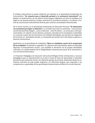 Tercera versión / 29
El enfoque intercultural se puede evidenciar por ejemplo en el aprendizaje fundamental de
Comunicación: “Se comunica para el desarrollo personal y la convivencia intercultural” que
plantea la revalorización y el uso efectivo de las lenguas originarias, así como el castellano y el
inglés en las diversas prácticas sociales, promueve la convivencia armónica y el tránsito a for-
mas de comunicación culturalmente diversas para construir comunidades interculturales.
De la misma manera, en el aprendizaje fundamental de Desarrollo Personal: “Se desenvuelve
con autonomía para lograr su bienestar”, se considera que tanto la autonomía - como proceso
central del desarrollo integral -, como el bienestar - como fin último -, se construyen a nivel per-
sonal desde y en relación con los diversos contextos culturales de los estudiantes; la identidad
se construye a partir del reconocimiento de múltiples identidades que permiten la integración
de lo diverso en identidades plurales, y la búsqueda del sentido de la vida desde la apertura a
diversas cosmovisiones.
Igualmente, en el aprendizaje de Ciudadanía: “Ejerce su ciudadanía a partir de la comprensión
de las sociedades” se plantea la capacidad “Se relaciona interculturalmente desde una identidad
dispuesta al enriquecimiento mutuo”, que posibilita la afirmación de las propias identidades
culturales y el cuestionamiento de las desigualdades existentes para pasar de la coexistencia a
una convivencia democrática.
La Propuesta Pedagógica de Educación Intercultural Bilingüe brinda orientaciones y recursos
pedagógicos para su operativización en el aula a través de Rutas de Aprendizaje y materiales
educativos para educación inicial y los diferentes grados de primaria, elaborados desde los re-
ferentes culturales de cada pueblo originario y en diferentes lenguas, que responden a las
competencias y capacidades de los aprendizajes fundamentales del Marco Curricular Nacional.
 