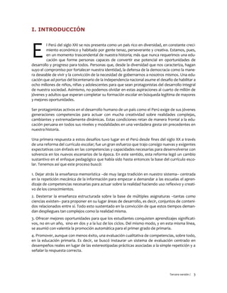 Tercera versión / 3
I. INTRODUCCIÓN
l Perú del siglo XXI se nos presenta como un país rico en diversidad, en constante creci-
miento económico y habitado por gente tenaz, perseverante y creativa. Estamos, pues,
en un momento trascendental de nuestra historia; más que nunca requerimos una edu-
cación que forme personas capaces de convertir ese potencial en oportunidades de
desarrollo y progreso para todos. Personas que, desde la diversidad que nos caracteriza, hagan
suyo el compromiso por fortalecer nuestra identidad, la defensa de la democracia como la mane-
ra deseable de vivir y la convicción de la necesidad de gobernarnos a nosotros mismos. Una edu-
cación que ad portas del bicentenario de la independencia nacional asume el desafío de habilitar a
ocho millones de niños, niñas y adolescentes para que sean protagonistas del desarrollo integral
de nuestra sociedad. Asimismo, no podemos olvidar en estas aspiraciones al cuarto de millón de
jóvenes y adultos que esperan completar su formación escolar en búsqueda legítima de mayores
y mejores oportunidades.
Ser protagonistas activos en el desarrollo humano de un país como el Perú exige de sus jóvenes
generaciones competencias para actuar con mucha creatividad sobre realidades complejas,
cambiantes y extremadamente dinámicas. Estas condiciones retan de manera frontal a la edu-
cación peruana en todos sus niveles y modalidades en una verdadera gesta sin precedentes en
nuestra historia.
Una primera respuesta a estos desafíos tuvo lugar en el Perú desde fines del siglo XX a través
de una reforma del currículo escolar; fue un gran esfuerzo que trajo consigo nuevas y exigentes
expectativas con énfasis en las competencias y capacidades necesarias para desenvolverse con
solvencia en los nuevos escenarios de la época. En este sentido, esta reforma legó un cambio
sustantivo en el enfoque pedagógico que había sido hasta entonces la base del currículo esco-
lar. Tenemos así que este proceso buscó:
1. Dejar atrás la enseñanza memorística –de muy larga tradición en nuestro sistema– centrada
en la repetición mecánica de la información para empezar a demandar a las escuelas el apren-
dizaje de competencias necesarias para actuar sobre la realidad haciendo uso reflexivo y creati-
vo de los conocimientos.
2. Desterrar la enseñanza estructurada sobre la base de múltiples asignaturas –tantas como
ciencias existen– para proponer en su lugar áreas de desarrollo, es decir, conjuntos de conteni-
dos relacionados entre sí. Todo esto sustentado en la convicción de que estos tiempos deman-
dan despliegues tan complejos como la realidad misma.
3. Ofrecer mejores oportunidades para que los estudiantes conquisten aprendizajes significati-
vos, no en un año, sino en dos y a la luz de los ciclos. Del mismo modo, y en esta misma línea,
se asumió con valentía la promoción automática para el primer grado de primaria.
4. Promover, aunque con menos éxito, una evaluación cualitativa de competencias, sobre todo,
en la educación primaria. Es decir, se buscó instaurar un sistema de evaluación centrado en
desempeños reales en lugar de las estereotipadas prácticas asociadas a la simple repetición y a
señalar la respuesta correcta.
E
 