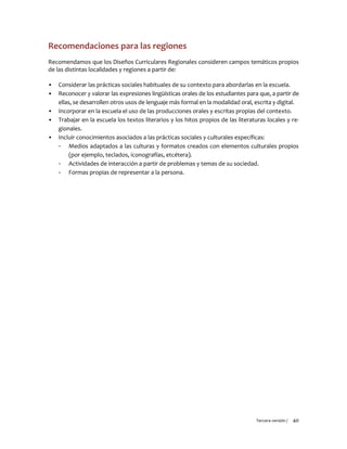 Tercera versión / 40
Recomendaciones para las regiones
Recomendamos que los Diseños Curriculares Regionales consideren campos temáticos propios
de las distintas localidades y regiones a partir de:
▪ Considerar las prácticas sociales habituales de su contexto para abordarlas en la escuela.
▪ Reconocer y valorar las expresiones lingüísticas orales de los estudiantes para que, a partir de
ellas, se desarrollen otros usos de lenguaje más formal en la modalidad oral, escrita y digital.
▪ Incorporar en la escuela el uso de las producciones orales y escritas propias del contexto.
▪ Trabajar en la escuela los textos literarios y los hitos propios de las literaturas locales y re-
gionales.
▪ Incluir conocimientos asociados a las prácticas sociales y culturales específicas:
- Medios adaptados a las culturas y formatos creados con elementos culturales propios
(por ejemplo, teclados, iconografías, etcétera).
- Actividades de interacción a partir de problemas y temas de su sociedad.
- Formas propias de representar a la persona.
 