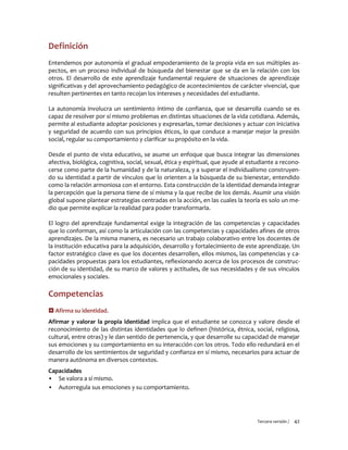 Tercera versión / 42
Definición
Entendemos por autonomía el gradual empoderamiento de la propia vida en sus múltiples as-
pectos, en un proceso individual de búsqueda del bienestar que se da en la relación con los
otros. El desarrollo de este aprendizaje fundamental requiere de situaciones de aprendizaje
significativas y del aprovechamiento pedagógico de acontecimientos de carácter vivencial, que
resulten pertinentes en tanto recojan los intereses y necesidades del estudiante.
La autonomía involucra un sentimiento íntimo de confianza, que se desarrolla cuando se es
capaz de resolver por sí mismo problemas en distintas situaciones de la vida cotidiana. Además,
permite al estudiante adoptar posiciones y expresarlas, tomar decisiones y actuar con iniciativa
y seguridad de acuerdo con sus principios éticos, lo que conduce a manejar mejor la presión
social, regular su comportamiento y clarificar su propósito en la vida.
Desde el punto de vista educativo, se asume un enfoque que busca integrar las dimensiones
afectiva, biológica, cognitiva, social, sexual, ética y espiritual, que ayude al estudiante a recono-
cerse como parte de la humanidad y de la naturaleza, y a superar el individualismo construyen-
do su identidad a partir de vínculos que lo orienten a la búsqueda de su bienestar, entendido
como la relación armoniosa con el entorno. Esta construcción de la identidad demanda integrar
la percepción que la persona tiene de sí misma y la que recibe de los demás. Asumir una visión
global supone plantear estrategias centradas en la acción, en las cuales la teoría es solo un me-
dio que permite explicar la realidad para poder transformarla.
El logro del aprendizaje fundamental exige la integración de las competencias y capacidades
que lo conforman, así como la articulación con las competencias y capacidades afines de otros
aprendizajes. De la misma manera, es necesario un trabajo colaborativo entre los docentes de
la institución educativa para la adquisición, desarrollo y fortalecimiento de este aprendizaje. Un
factor estratégico clave es que los docentes desarrollen, ellos mismos, las competencias y ca-
pacidades propuestas para los estudiantes, reflexionando acerca de los procesos de construc-
ción de su identidad, de su marco de valores y actitudes, de sus necesidades y de sus vínculos
emocionales y sociales.
Competencias
 Afirma su identidad.
Afirmar y valorar la propia identidad implica que el estudiante se conozca y valore desde el
reconocimiento de las distintas identidades que lo definen (histórica, étnica, social, religiosa,
cultural, entre otras) y le dan sentido de pertenencia, y que desarrolle su capacidad de manejar
sus emociones y su comportamiento en su interacción con los otros. Todo ello redundará en el
desarrollo de los sentimientos de seguridad y confianza en sí mismo, necesarios para actuar de
manera autónoma en diversos contextos.
Capacidades
▪ Se valora a sí mismo.
▪ Autorregula sus emociones y su comportamiento.
 