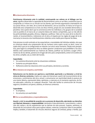 Tercera versión / 43
 Se desenvuelve éticamente.
Posicionarse éticamente ante la realidad, construyendo sus valores en el diálogo con los
otros, significa desarrollar la capacidad de discernimiento como un ser libre y autónomo que se
comprende a sí mismo en su vínculo con los demás, que formula argumentos orientadores de
sus juicios éticos y de valor, de su toma de decisiones y de sus acciones. El marco en el que se
desarrolla esta competencia es el de una ética mínima, propia de una sociedad democrática y
pluralista. Esto quiere decir que la convivencia entre los individuos y los grupos de la sociedad
solo es posible en el marco de un conjunto básico de valores compartidos, que va más allá de
las particularidades grupales, étnicas, religiosas y políticas. Tales son los casos de la no discrimi-
nación, el reconocimiento y tolerancia con el otro, el respeto por las reglas de juego de la de-
mocracia, la renuncia a las manifestaciones violentas como medio para imponer las ideas.
Este proceso no está centrado en las expectativas y necesidades del individuo aislado, sino que
se construye desde una comprensión del ser humano como sujeto social, es decir, como un
sujeto ético que se va configurando en relación con otros seres humanos. Desde esta perspec-
tiva, para lograr la competencia ética se deben generar condiciones que posibiliten a los estu-
diantes crear autónomamente sus matrices de valores, justificar sus acciones y juzgar crítica-
mente las de los demás, ponerse en el lugar del otro para comprenderlo, entrar en la esfera de
los otros y ampliar, así, su visión del mundo.
Capacidades
▪ Se cuestiona éticamente ante las situaciones cotidianas.
▪ Sustenta sus principios éticos.
▪ Reflexiona sobre las relaciones entre sus principios, decisiones y acciones.
 Se relaciona con empatía y asertividad.
Relacionarse con los demás con apertura y asertividad, aportando a su bienestar y al de los
otros en diversos contextos, implica ser capaz de interactuar a partir del reconocimiento de las
emociones y sentimientos del otro, actuar y comunicarse con asertividad desde la postura de
una mente abierta, expresando ideas, opiniones y creencias en el momento oportuno, de for-
ma adecuada y efectiva, en cualquier situación. Todo ello facilita la construcción de vínculos
seguros y duraderos con pares y adultos, en diversos contextos.
Capacidades
▪ Es empático.
▪ Se comunica con asertividad.
 Vive su sexualidad plena y responsablemente.
Asumir y vivir la sexualidad de acuerdo con su proceso de desarrollo, ejerciendo sus derechos
con libertad, bienestar y responsabilidad, demanda el descubrimiento, conocimiento y valora-
ción del cuerpo y de las experiencias que se derivan de este proceso. Supone, asimismo, el
desarrollo de una actitud crítica para superar tabúes, creencias y prejuicios sobre la sexualidad.
Implica, también, el desarrollo de vínculos afectivos seguros de amistad, pareja o familia, que
 