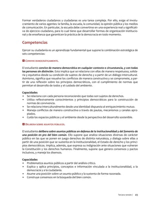 Tercera versión / 49
Formar verdaderos ciudadanos y ciudadanas es una tarea compleja. Por ello, exige el involu-
cramiento de varios agentes: la familia, la escuela, la comunidad, la opinión pública y los medios
de comunicación. En particular, la escuela debe convertirse en una experiencia real y significati-
va de ejercicio ciudadano, para lo cual tiene que desarrollar formas de organización institucio-
nal y de enseñanza que garanticen la práctica de la democracia en todo momento.
Competencias
Ejercer su ciudadanía es un aprendizaje fundamental que supone la combinación estratégica de
seis competencias:
 CONVIVE DEMOCRÁTICAMENTE.
El estudiante convive de manera democrática en cualquier contexto o circunstancia, y con todas
las personas sin distinción. Esto implica que se relaciona con ellas de manera respetuosa, solida-
ria y equitativa desde su condición de sujetos de derecho y a partir de un diálogo intercultural.
Asimismo, significa que resuelve los conflictos de manera constructiva y se compromete, a par-
tir de una reflexión sobre los principios democráticos, con el cumplimiento de normas que
permitan el desarrollo de todos y el cuidado del ambiente.
Capacidades
▪ Se relaciona con cada persona reconociendo que todas son sujetos de derechos.
▪ Utiliza reflexivamente conocimientos y principios democráticos para la construcción de
normas de convivencia.
▪ Se relaciona interculturalmente desde una identidad dispuesta al enriquecimiento mutuo.
▪ Maneja conflictos de manera constructiva a través de pautas, mecanismos y canales apro-
piados.
▪ Cuida los espacios públicos y el ambiente desde la perspectiva del desarrollo sostenible.
 DELIBERA SOBRE ASUNTOS PÚBLICOS.
El estudiante delibera sobre asuntos públicos en defensa de la institucionalidad y del fomento de
una posición en pro del bien común. Ello supone que analiza situaciones diversas de carácter
público en las que se ponen en juego derechos de distinta naturaleza, y dialoga sobre ellas a
partir de una posición que se sustenta en la institucionalidad, el Estado de derecho y los princi-
pios democráticos. Implica, además, que expresa su indignación ante situaciones que vulneran
la Constitución y los derechos humanos. Finalmente, supone que genera consensos y pactos
inclusivos, y maneja los disensos.
Capacidades
▪ Problematiza asuntos públicos a partir del análisis crítico.
▪ Explica y aplica principios, conceptos e información vinculada a la institucionalidad, a la
democracia y a la ciudadanía.
▪ Asume una posición sobre un asunto público y la sustenta de forma razonada.
▪ Construye consensos en la búsqueda del bien común.
 