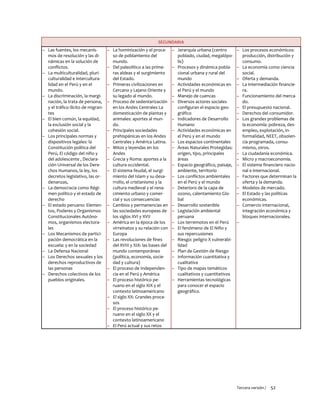 Tercera versión / 52
SECUNDARIA
– Las fuentes, los mecanis-
mos de resolución y las di-
námicas en la solución de
conflictos.
– La multiculturalidad, pluri-
culturalidad e intercultura-
lidad en el Perú y en el
mundo.
– La discriminación, la margi-
nación, la trata de persona,
y el tráfico ilícito de migran-
tes
– El bien común, la equidad,
la exclusión social y la
cohesión social.
– Los principales normas y
dispositivos legales: la
Constitución política del
Perú, El código del niño y
del adolescente , Declara-
ción Universal de los Dere-
chos Humanos, la ley, los
decretos legislativo, las or-
denanzas,
– La democracia como Régi-
men político y el estado de
derecho
– El estado peruano: Elemen-
tos, Poderes y Organismos
Constitucionales Autóno-
mos, organismos electora-
les
– Los Mecanismos de partici-
pación democrática en la
escuela: y en la sociedad
– La Defensa Nacional
– Los Derechos sexuales y los
derechos reproductivos de
las personas
– Derechos colectivos de los
pueblos originales.
– La hominización y el proce-
so de poblamiento del
mundo.
– Del paleolítico a las prime-
ras aldeas y el surgimiento
del Estado.
– Primeras civilizaciones en
Cercano y Lejano Oriente y
su legado al mundo.
– Proceso de sedentarización
en los Andes Centrales La
domesticación de plantas y
animales: aportes al mun-
do.
– Principales sociedades
prehispánicas en los Andes
Centrales y América Latina.
– Mitos y leyendas en los
Andes
– Grecia y Roma: aportes a la
cultura occidental.
– El sistema feudal, el surgi-
miento del Islam y su desa-
rrollo, el cristianismo y la
cultura medieval y el rena-
cimiento urbano y comer-
cial y sus consecuencias
– Cambios y permanencias en
las sociedades europeas de
los siglos XVI y XVII
– América en la época de los
virreinatos y su relación con
Europa
– Las revoluciones de fines
del XVIII y XIX: las bases del
mundo contemporáneo
(política, economía, socie-
dad y cultura)
– El proceso de Independen-
cia en el Perú y América
– El proceso histórico pe-
ruano en el siglo XIX y el
contexto latinoamericano
– El siglo XX: Grandes proce-
sos
– El proceso histórico pe-
ruano en el siglo XX y el
contexto latinoamericano
– El Perú actual y sus retos
– Jerarquía urbana (centro
poblado, ciudad, megalópo-
lis)
– Procesos y dinámica pobla-
cional urbana y rural del
mundo
– Actividades económicas en
el Perú y el mundo
– Manejo de cuencas
– Diversos actores sociales
configuran el espacio geo-
gráfico
– Indicadores de Desarrollo
Humano
– Actividades económicas en
el Perú y en el mundo
– Los espacios continentales
– Áreas Naturales Protegidas:
origen, tipo, principales
áreas
– Espacio geográfico, paisaje,
ambiente, territorio
– Los conflictos ambientales
en el Perú y el mundo
– Deterioro de la capa de
ozono, calentamiento Glo-
bal
– Desarrollo sostenible
– Legislación ambiental
peruana
– Los terremotos en el Perú
– El fenómeno de El Niño y
sus repercusiones
– Riesgo: peligro X vulnerabi-
lidad
– Plan de Gestión de Riesgo
– Información cuantitativa y
cualitativa
– Tipo de mapas temáticos
cualitativos y cuantitativos
– Herramientas tecnológicas
para conocer el espacio
geográfico.
– Los procesos económicos:
producción, distribución y
consumo.
– La economía como ciencia
social.
– Oferta y demanda.
– La intermediación financie-
ra.
– Funcionamiento del merca-
do.
– El presupuesto nacional.
– Derechos del consumidor.
– Los grandes problemas de
la economía: pobreza, des-
empleo, explotación, in-
formalidad, NEET, obsolen-
cia programada, consu-
mismo, otros.
– La ciudadanía económica.
– Micro y macroeconomía.
– El sistema financiero nacio-
nal e internacional.
– Factores que determinan la
oferta y la demanda.
– Modelos de mercado.
– El Estado y las políticas
económicas.
– Comercio internacional,
integración económica y
bloques internacionales.
–
 
