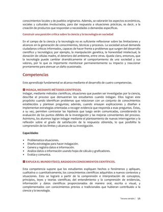 Tercera versión / 56
conocimientos locales y de pueblos originarios. Además, se valorarán los aspectos económicos,
sociales y culturales involucrados, para dar respuesta a situaciones prácticas, es decir, a la
creación de productos que respondan a necesidades o demandas específicas.
Construir una posición crítica sobre la ciencia y la tecnología en sociedad
En el campo de la ciencia y la tecnología no es suficiente reflexionar sobre las limitaciones y
alcances en la generación de conocimientos, técnicas y procesos. La sociedad actual demanda
ciudadanos críticos informados, capaces de hacer frente a problemas que surgen del desarrollo
científico y tecnológico; por ejemplo, la manipulación genética, la honestidad intelectual, la
donación de células madre, el deterioro del ambiente, entre otras. Queda claro, entonces, que
la tecnología puede cambiar dramáticamente el comportamiento de una sociedad y sus
valores, por lo que es importante monitorear permanentemente su impacto y reaccionar
prontamente para atenuar un daño ocasionado.
Competencias
Este aprendizaje fundamental se alcanza mediante el desarrollo de cuatro competencias.
 INDAGA, MEDIANTE MÉTODOS CIENTÍFICOS.
Indagar, mediante métodos científicos, situaciones que pueden ser investigadas por la ciencia,
describe el proceso que demuestran los estudiantes cuando indagan. Ellos logran este
propósito cuando identifican problemas que relacionan con un conjunto de conocimientos
establecidos y plantean preguntas; además, cuando ensayan explicaciones y diseñan e
implementan estrategias orientadas a recoger evidencia que responda a esas preguntas. Éstas,
a su vez, permiten contrastar las hipótesis que luego serán comunicadas, considerando la
evaluación de los puntos débiles de la investigación y las mejoras convenientes del proceso.
Asimismo, los alumnos logran indagar mediante el planteamiento de nuevas interrogantes y la
reflexión sobre el grado de satisfacción de la respuesta obtenida, lo que posibilita la
comprensión de los límites y alcances de su investigación.
Capacidades
▪ Problematiza situaciones.
▪ Diseña estrategias para hacer indagación.
▪ Genera y registra datos e información.
▪ Analiza datos o información usando hojas de cálculo y graficadores.
▪ Evalúa y comunica.
 EXPLICA EL MUNDO FÍSICO, BASADO EN CONOCIMIENTOS CIENTÍFICOS.
Esta competencia supone que los estudiantes expliquen hechos o fenómenos y apliquen,
cualitativa o cuantitativamente, los conocimientos científicos adquiridos a nuevos contextos y
situaciones. Esto se logrará a partir de la comprensión e interpretación de conceptos,
principios, leyes y teorías científicas; del entendimiento y la comprensión de evidencias,
información y datos científicos proporcionados de manera oral, escrita o visual, y
complementados con conocimientos previos o tradicionales que hubieran contribuido a la
ciencia y la tecnología.
 