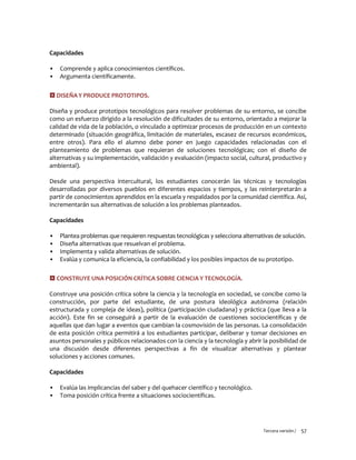 Tercera versión / 57
Capacidades
▪ Comprende y aplica conocimientos científicos.
▪ Argumenta científicamente.
 DISEÑA Y PRODUCE PROTOTIPOS.
Diseña y produce prototipos tecnológicos para resolver problemas de su entorno, se concibe
como un esfuerzo dirigido a la resolución de dificultades de su entorno, orientado a mejorar la
calidad de vida de la población, o vinculado a optimizar procesos de producción en un contexto
determinado (situación geográfica, limitación de materiales, escasez de recursos económicos,
entre otros). Para ello el alumno debe poner en juego capacidades relacionadas con el
planteamiento de problemas que requieran de soluciones tecnológicas; con el diseño de
alternativas y su implementación, validación y evaluación (impacto social, cultural, productivo y
ambiental).
Desde una perspectiva intercultural, los estudiantes conocerán las técnicas y tecnologías
desarrolladas por diversos pueblos en diferentes espacios y tiempos, y las reinterpretarán a
partir de conocimientos aprendidos en la escuela y respaldados por la comunidad científica. Así,
incrementarán sus alternativas de solución a los problemas planteados.
Capacidades
▪ Plantea problemas que requieren respuestas tecnológicas y selecciona alternativas de solución.
▪ Diseña alternativas que resuelvan el problema.
▪ Implementa y valida alternativas de solución.
▪ Evalúa y comunica la eficiencia, la confiabilidad y los posibles impactos de su prototipo.
 CONSTRUYE UNA POSICIÓN CRÍTICA SOBRE CIENCIA Y TECNOLOGÍA.
Construye una posición crítica sobre la ciencia y la tecnología en sociedad, se concibe como la
construcción, por parte del estudiante, de una postura ideológica autónoma (relación
estructurada y compleja de ideas), política (participación ciudadana) y práctica (que lleva a la
acción). Este fin se conseguirá a partir de la evaluación de cuestiones sociocientíficas y de
aquellas que dan lugar a eventos que cambian la cosmovisión de las personas. La consolidación
de esta posición crítica permitirá a los estudiantes participar, deliberar y tomar decisiones en
asuntos personales y públicos relacionados con la ciencia y la tecnología y abrir la posibilidad de
una discusión desde diferentes perspectivas a fin de visualizar alternativas y plantear
soluciones y acciones comunes.
Capacidades
▪ Evalúa las implicancias del saber y del quehacer científico y tecnológico.
▪ Toma posición crítica frente a situaciones sociocientíficas.
 