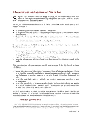 Tercera versión / 6
2. Los desafíos a la educación en el Perú de hoy
egún la Ley General de Educación 28044, artículo 9, los dos fines de la educación en el
Perú son formar personas capaces de lograr su propia realización y aportar a la cons-
trucción de una sociedad equitativa.
Por ello, las competencias establecidas en el Marco Curricular Nacional deben ayudar, en la
primera finalidad, a:
▪ La formación y consolidación de la identidad y autoestima.
▪ La integración adecuada y crítica a la sociedad para el ejercicio de su ciudadanía en armonía
con su entorno.
▪ El desarrollo de sus capacidades y habilidades para vincular su vida con el mundo del traba-
jo.
▪ Afrontar los incesantes cambios en la sociedad y el conocimiento.
En cuanto a la segunda finalidad, las competencias deben contribuir a superar los grandes
desafíos que tenemos como país:
▪ Formar una sociedad democrática, solidaria, justa, inclusiva, próspera, tolerante y forjadora
de una cultura de paz que afirme la identidad nacional sustentada en la diversidad cultural,
étnica y lingüística.
▪ Superar la pobreza e impulsar el desarrollo sostenible del país.
▪ Fomentar la integración latinoamericana teniendo en cuenta los retos de un mundo globa-
lizado.
Estas competencias, asimismo, deberán permitir la consecución de los objetivos de la Educa-
ción Básica:
▪ Formar integralmente al educando en los aspectos físico, afectivo y cognitivo para el logro
de su identidad personal y social, ejercer la ciudadanía y desarrollar actividades laborales y
económicas que le permitan organizar su proyecto de vida y contribuir al desarrollo del
país.
▪ Desarrollar capacidades, valores y actitudes que permitan al educando aprender a lo largo
de toda su vida.
▪ Desarrollar aprendizajes en los campos de las ciencias, las humanidades, la técnica, la cultu-
ra, el arte, la educación física y los deportes, así como aquellos que permitan al educando
un buen uso y usufructo de las nuevas tecnologías.
Si ese es el horizonte de la Educación Básica, ¿qué se requiere aprender en las escuelas para
avanzar en esa dirección? Responder esa pregunta requiere cristalizar en ámbitos de aprendiza-
je aquellos desafíos que como país se ven reflejados en la Ley.1
Identidad y autoestima
1
El 2002, el Foro del Acuerdo Nacional consensuó cuatro desafíos para las políticas públicas: el desarrollo económico y la competi-
tividad; la equidad y la justicia social; la democracia y el estado de derecho, y la construcción de un Estado eficiente, transparente y
descentralizado. En base a estos cuatro ejes el PEN propuso sus grandes objetivos estratégicos para la educación nacional.
S
 