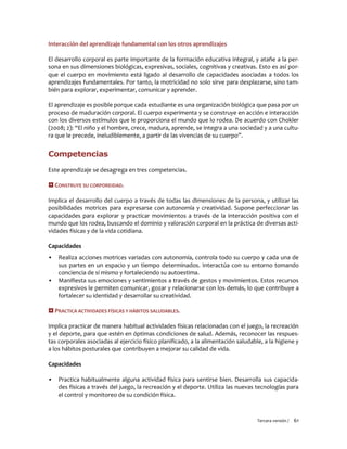 Tercera versión / 61
Interacción del aprendizaje fundamental con los otros aprendizajes
El desarrollo corporal es parte importante de la formación educativa integral, y atañe a la per-
sona en sus dimensiones biológicas, expresivas, sociales, cognitivas y creativas. Esto es así por-
que el cuerpo en movimiento está ligado al desarrollo de capacidades asociadas a todos los
aprendizajes fundamentales. Por tanto, la motricidad no solo sirve para desplazarse, sino tam-
bién para explorar, experimentar, comunicar y aprender.
El aprendizaje es posible porque cada estudiante es una organización biológica que pasa por un
proceso de maduración corporal. El cuerpo experimenta y se construye en acción e interacción
con los diversos estímulos que le proporciona el mundo que lo rodea. De acuerdo con Chokler
(2008; 2): “El niño y el hombre, crece, madura, aprende, se integra a una sociedad y a una cultu-
ra que le precede, ineludiblemente, a partir de las vivencias de su cuerpo”.
Competencias
Este aprendizaje se desagrega en tres competencias.
 CONSTRUYE SU CORPOREIDAD.
Implica el desarrollo del cuerpo a través de todas las dimensiones de la persona, y utilizar las
posibilidades motrices para expresarse con autonomía y creatividad. Supone perfeccionar las
capacidades para explorar y practicar movimientos a través de la interacción positiva con el
mundo que los rodea, buscando el dominio y valoración corporal en la práctica de diversas acti-
vidades físicas y de la vida cotidiana.
Capacidades
▪ Realiza acciones motrices variadas con autonomía, controla todo su cuerpo y cada una de
sus partes en un espacio y un tiempo determinados. Interactúa con su entorno tomando
conciencia de sí mismo y fortaleciendo su autoestima.
▪ Manifiesta sus emociones y sentimientos a través de gestos y movimientos. Estos recursos
expresivos le permiten comunicar, gozar y relacionarse con los demás, lo que contribuye a
fortalecer su identidad y desarrollar su creatividad.
 PRACTICA ACTIVIDADES FÍSICAS Y HÁBITOS SALUDABLES.
Implica practicar de manera habitual actividades físicas relacionadas con el juego, la recreación
y el deporte, para que estén en óptimas condiciones de salud. Además, reconocer las respues-
tas corporales asociadas al ejercicio físico planificado, a la alimentación saludable, a la higiene y
a los hábitos posturales que contribuyen a mejorar su calidad de vida.
Capacidades
▪ Practica habitualmente alguna actividad física para sentirse bien. Desarrolla sus capacida-
des físicas a través del juego, la recreación y el deporte. Utiliza las nuevas tecnologías para
el control y monitoreo de su condición física.
 
