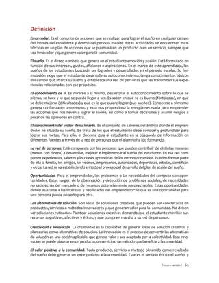 Tercera versión / 65
Definición
Emprender. Es el conjunto de acciones que se realizan para lograr el sueño en cualquier campo
del interés del estudiante y dentro del periodo escolar. Estas actividades se encuentran esta-
blecidas en un plan de acciones que se plasmará en un producto o en un servicio, siempre que
sea innovador y que genere valor para la comunidad.
El sueño. Es el deseo o anhelo que genera en el estudiante emoción y pasión. Está formulado en
función de sus intereses, gustos, aficiones o aspiraciones. En el marco de este aprendizaje, los
sueños de los estudiantes buscarán ser logrados y desarrollados en el periodo escolar. Su for-
mulación exige que el estudiante desarrolle su autoconocimiento, tenga conocimientos básicos
del campo que abarca su sueño y establezca una red de personas que les transmitan sus expe-
riencias relacionadas con ese propósito.
El conocimiento de sí. Es mirarse a sí mismo, desarrollar el autoconocimiento sobre lo que se
piensa, se hace y lo que se puede llegar a ser. Es saber en qué se es bueno (fortalezas), en qué
se debe mejorar (dificultades) y qué es lo que quiere lograr (sus sueños). Conocerse a sí mismo
genera confianza en uno mismo, y esto nos proporciona la energía necesaria para emprender
las acciones que nos lleven a lograr el sueño, así como a tomar decisiones y asumir riesgos a
pesar de las opiniones en contra.
El conocimiento del sector de su interés. Es el conjunto de saberes del ámbito donde el empren-
dedor ha situado su sueño. Se trata de los que el estudiante debe conocer y profundizar para
lograr sus metas. Para ello, el docente guía al estudiante en la búsqueda de información en
diferentes fuentes a través de la red de personas que el alumno ha ido formando.
La red de personas. Está compuesta por las personas que pueden contribuir de distintas maneras
(menos con dinero) a desarrollar, mejorar e implementar el sueño del estudiante. En esa red com-
parten experiencias, saberes y lecciones aprendidas de los errores cometidos. Pueden formar parte
de ella la familia, los amigos, los vecinos, empresarios, autoridades, deportistas, artistas, científicos
y otros. La red se va estableciendo en todo el proceso del desarrollo del plan de acción del sueño.
Oportunidades. Para el emprendedor, los problemas o las necesidades del contexto son opor-
tunidades. Estas surgen de la observación y detección de problemas sociales, de necesidades
no satisfechas del mercado o de recursos potencialmente aprovechables. Estas oportunidades
deben ajustarse a los intereses y habilidades del emprendedor: lo que es una oportunidad para
una persona puede no serlo para otra.
Las alternativas de solución. Son ideas de soluciones creativas que pueden ser concretadas en
productos, servicios o métodos innovadores y que generan valor para la comunidad. No deben
ser soluciones rutinarias. Plantear soluciones creativas demanda que el estudiante movilice sus
recursos cognitivos, afectivos y éticos, y que ponga en marcha a su red de personas.
Creatividad e innovación. La creatividad es la capacidad de generar ideas de solución creativas y
plantearlas como alternativas de solución. La innovación es el proceso de convertir las alternativas
de solución en una opción aplicable, que genere valor y sea aceptada por la colectividad. Esta inno-
vación se puede plasmar en un producto, un servicio o un método que beneficie a la comunidad.
El valor positivo a la comunidad. Todo producto, servicio o método obtenido como resultado
del sueño debe generar un valor positivo a la comunidad. Este es el sentido ético del sueño, y
 