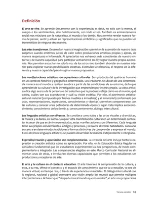 Tercera versión / 69
Definición
El arte se vive. Se aprende únicamente con la experiencia; es decir, no solo con la mente, el
cuerpo o los sentimientos, sino holísticamente, con todo el ser. También es eminentemente
social: nos relaciona con la naturaleza, el mundo y los demás. Nos permite revelar nuestra for-
ma de pensar, sentir y actuar en representaciones simbólicas y significados que no pueden ser
transmitidos de ninguna otra manera.
Las artes transforman. Desarrollan nuestra imaginación y permiten la expresión de nuestro lado
subjetivo cuando emitimos juicios de valor sobre producciones artísticas propias y ajenas, de
manera respetuosa e informada. Al apreciarlas nos volvemos más conscientes de nuestro en-
torno y de nuestra capacidad para participar activamente en él y lograr nuestra propia autono-
mía. Nos permiten escuchar no solo la voz de los otros sino también ahondar en nuestro inte-
rior para explorar nuevas posibilidades creativas. Estimulan la tolerancia, el respeto de la dife-
rencia y nuestra capacidad para imaginar nuevas propuestas.
Las manifestaciones artísticas son expresiones culturales. Son producto del quehacer humano
en un contexto histórico y geográfico determinado. Los creadores se ubican de una determina-
da manera en el mundo y realizan su obra a partir de las condiciones de su entorno, de lo que
aprenden de su cultura y de la investigación que emprenden por interés propio. La obra artísti-
ca dice algo acerca de la persona o del colectivo que la produjo: refleja cómo ve el mundo, qué
valora, cuáles son sus expectativas y cuál su visión estética. Por ello, el patrimonio artístico-
cultural material (compuesto por bienes muebles e inmuebles) y el inmaterial (conformado por
usos, representaciones, expresiones, conocimientos y técnicas) permiten compenetrarse con
las culturas y conocer a los pobladores de determinada época y lugar. Esto implica autocono-
cimiento, conocimiento de los demás y, consecuentemente, diálogo intercultural.
Los lenguajes artísticos son diversos. Se considera como tales a las artes visuales y dramáticas,
la música y la danza, así como cualquier otra manifestación cultural en un determinado contex-
to. A pesar de que están interconectadas, estas manifestaciones son diferentes. Cada lenguaje
tiene sus propios conocimientos, códigos y procesos, y requiere distintas habilidades. Cada uno
se centra en determinadas tradiciones y formas distintivas de comprender y expresar el mundo.
Estos diversos lenguajes artísticos se pueden desarrollar de manera independiente o integrada.
Expresión/creación y apreciación son complementarias. La vivencia del arte incluye tanto la ex-
presión o creación artística como su apreciación. Por ello, en la Educación Básica Regular se
considera fundamental que los estudiantes experimenten las dos perspectivas, de modo com-
plementario e integrado. Las competencias elegidas en este Marco Curricular Nacional se ali-
mentan unas de otras, e involucran diversas capacidades que permiten a los estudiantes ser
productores y receptores de arte.
El arte y la cultura en el contexto educativo. El arte favorece la comprensión de la cultura, y
esta, a su vez, ofrece el contexto y el espacio de conocimiento que se va a estudiar, ya sea de
manera virtual, en tiempo real, o través de experiencias vivenciales. El diálogo intercultural con
lo regional, nacional y global promueve una visión amplia del mundo que permite múltiples
interpretaciones. Al hacer que “despertemos al mundo que nos rodea”, el arte nos proporciona
 