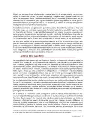 Tercera versión / 7
El país que somos y el que anhelamos ser requiere la acción de una generación con más con-
ciencia de derechos y, a la vez, con mayor autoestima. Una generación capaz de interactuar con
otros con inteligencia social, conciencia emocional, práctica de valores y sentido ético; sin so-
meter a nadie ni subordinarse, para lograr sus metas. Capaz de elegir modos de actuar que tes-
timonien solidaridad, el respeto irrestricto a la diversidad, el sentido de justicia y la responsabi-
lidad por el bienestar y el derecho de los otros.
Necesitamos asimismo una generación que sepa cuidar y desarrollar su cuerpo, se forje una
identidad propia por encima de negaciones y alienaciones, asuma su sexualidad según su etapa
de desarrollo con libertad y responsabilidad y desarrolle sus propios proyectos personales con
perseverancia. Una generación que aprenda también a disfrutar de la belleza; desarrollar su
capacidad de asombro; exhibir sensibilidad con la humanidad y la naturaleza; y buscar su reali-
zación personal sin perder de vista las preguntas básicas sobre el sentido de sus propias vidas.
De otro lado, aprovechar las inmensas posibilidades que le ofrece el entorno virtual para am-
pliar sus fronteras sociales e intelectuales exigirá a esta generación un manejo fluido del len-
guaje y la cultura digital. Se presenta como deseables el dominio de los códigos audiovisuales y
la capacidad de aprender asertivamente aprovechando todas las oportunidades de su entorno.
Todo esto precisa la afirmación de la identidad de los estudiantes de tal modo que les permita
contrarrestar toda forma de manipulación o alineación.
Ejercicio de la ciudadanía
La consolidación de la democracia y el Estado de Derecho, su hegemonía cultural en todos los
ámbitos de la vida social y el fortalecimiento de sus instituciones, requiere un comportamiento
más ciudadano y respetuoso del derecho del otro. Se desean así ciudadanos capaces de parti-
cipar democráticamente, de manera asertiva y con apertura intercultural, en el espacio público
en defensa del bien común. También, se anhela que sean capaces de respetar permanentemen-
te las reglas a fin de que estas se interioricen a tal punto de convertirse en verdaderos hábitos
para la convivencia en sociedad. Existe un statu quo por revertir que nos exige también apren-
der a cumplir metas, anticipando y enfrentando situaciones adversas, preparándonos para
aceptar y enfrentar el conflicto y la divergencia como episodios ineludibles de la vida social.
De otro lado, se persigue que los estudiantes confronten sus prejuicios, identifiquen las diversas
formas de discriminación y combatan cualquier manifestación de maltrato, culturalmente norma-
lizados, tanto hacia la población andina, amazónica o afroperuana, como hacia la mujer o las per-
sonas con discapacidad. Requiere, asimismo, de una preocupación manifiesta por el bienestar
colectivo, la capacidad para interactuar y colaborar con otros por encima de cualquier diferencia,
para lograr metas comunes.
En el plano de la convivencia social, se requieren políticas públicas multisectoriales que pro-
muevan la igualdad de oportunidades; con énfasis en la prevención y en la eliminación de toda
forma de discriminación2
. Ello requiere, a su vez, de ciudadanos conscientes de sus derechos,
dispuestos a defenderlos, capaces de demandar coherencia y eficacia a la acción del Estado así
como de formular propuestas en este terreno. Ciudadanos, entonces, que se asuman como
sujetos históricos, capaces de deliberar sobre asuntos públicos a favor de la institucionalidad
democrática y del bienestar de todos. Esto comprende, también, el despliegue de acciones
2
En el Perú se han tomado diversas medidas antidiscriminación como la Ley 26772 sobre ofertas de empleo, la Ley 27770 y el artícu-
lo 323 del Código Penal que inclusive establece penas de cárcel para las acciones discriminatorias más graves.
 