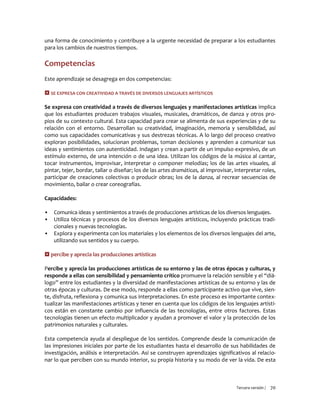 Tercera versión / 70
una forma de conocimiento y contribuye a la urgente necesidad de preparar a los estudiantes
para los cambios de nuestros tiempos.
Competencias
Este aprendizaje se desagrega en dos competencias:
 SE EXPRESA CON CREATIVIDAD A TRAVÉS DE DIVERSOS LENGUAJES ARTÍSTICOS
Se expresa con creatividad a través de diversos lenguajes y manifestaciones artísticas implica
que los estudiantes producen trabajos visuales, musicales, dramáticos, de danza y otros pro-
pios de su contexto cultural. Esta capacidad para crear se alimenta de sus experiencias y de su
relación con el entorno. Desarrollan su creatividad, imaginación, memoria y sensibilidad, así
como sus capacidades comunicativas y sus destrezas técnicas. A lo largo del proceso creativo
exploran posibilidades, solucionan problemas, toman decisiones y aprenden a comunicar sus
ideas y sentimientos con autenticidad. Indagan y crean a partir de un impulso expresivo, de un
estímulo externo, de una intención o de una idea. Utilizan los códigos de la música al cantar,
tocar instrumentos, improvisar, interpretar o componer melodías; los de las artes visuales, al
pintar, tejer, bordar, tallar o diseñar; los de las artes dramáticas, al improvisar, interpretar roles,
participar de creaciones colectivas o producir obras; los de la danza, al recrear secuencias de
movimiento, bailar o crear coreografías.
Capacidades:
▪ Comunica ideas y sentimientos a través de producciones artísticas de los diversos lenguajes.
▪ Utiliza técnicas y procesos de los diversos lenguajes artísticos, incluyendo prácticas tradi-
cionales y nuevas tecnologías.
▪ Explora y experimenta con los materiales y los elementos de los diversos lenguajes del arte,
utilizando sus sentidos y su cuerpo.
 percibe y aprecia las producciones artísticas
Percibe y aprecia las producciones artísticas de su entorno y las de otras épocas y culturas, y
responde a ellas con sensibilidad y pensamiento crítico promueve la relación sensible y el “diá-
logo” entre los estudiantes y la diversidad de manifestaciones artísticas de su entorno y las de
otras épocas y culturas. De ese modo, responde a ellas como participante activo que vive, sien-
te, disfruta, reflexiona y comunica sus interpretaciones. En este proceso es importante contex-
tualizar las manifestaciones artísticas y tener en cuenta que los códigos de los lenguajes artísti-
cos están en constante cambio por influencia de las tecnologías, entre otros factores. Estas
tecnologías tienen un efecto multiplicador y ayudan a promover el valor y la protección de los
patrimonios naturales y culturales.
Esta competencia ayuda al despliegue de los sentidos. Comprende desde la comunicación de
las impresiones iniciales por parte de los estudiantes hasta el desarrollo de sus habilidades de
investigación, análisis e interpretación. Así se construyen aprendizajes significativos al relacio-
nar lo que perciben con su mundo interior, su propia historia y su modo de ver la vida. De esta
 