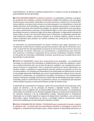 Tercera versión / 74
emprendimiento y el ejercicio ciudadano proporcionan un campo en el que se despliegan las
potencialidades de este aprendizaje.
 ACTÚA MATEMÁTICAMENTE en diversos contextos. La matemática contribuye a compren-
der problemas de la realidad, a analizar las diferentes variables del problema, usar estrategias
heurísticas para solucionarlos, desarrollar una actitud proactiva y creadora en la toma de deci-
siones, elaborar un proyecto para alcanzar una meta propuesta. Las matemáticas, a través del
análisis funcional y de la estadística, aportan criterios científicos para predecir y tomar decisio-
nes. Desde el punto de vista científico-tecnológico, los modelos matemáticos sirven para gene-
rar nuevos conocimientos y patrones. El razonamiento lógico y crítico que se desarrolla en este
aprendizaje favorece la coherencia lógica de las ideas expresadas, la organización razonada de
textos orales y escritos, así como hacer deducciones o inferencias. La matemática permite des-
cribir fenómenos sociales y económicos basados en la evidencia objetiva, utilizar el razona-
miento matemático para predecir con criterios científicos las consecuencias del fenómeno y
tomar decisiones.
La matemática usa permanentemente las teorías científicas para seguir aportando en la
comprensión y desarrollo de modelos que permitan predecir todo tipo de fenómenos natu-
rales. El desarrollo de este aprendizaje necesita de la comunicación para construir discursos
o argumentar de manera coherente sus razonamientos y comprensiones; para intercam-
biar, esclarecer y formalizar el significado de las nociones matemáticas. Requiere también
un alto grado de creatividad, sensibilidad, invención, autonomía que le proporcionan otros
Aprendizajes Fundamentales.
 EJERCE SU CIUDADANÍA a partir de la comprensión de las sociedades. Las competencias
vinculadas a la afirmación de la identidad, al establecimiento de relaciones empáticas y aserti-
vas y al desenvolvimiento ético son la base del ejercicio ciudadano. Las competencias comuni-
cativas favorecen la comprensión crítica y producción autónoma de textos relacionados con
estudios sociales y ciudadanos; la argumentación permite sustentar una posición en torno de
un asunto público. Las competencias matemáticas y las relacionadas a la aplicación de la ciencia
y la tecnología desarrollan habilidades para actuar responsablemente respecto de los recursos
económicos y ambientales. Las competencias vinculadas a la literatura y a las manifestaciones
artísticas contribuyen al diálogo intercultural y al desarrollo de identidades personales, locales y
nacionales, desde la conformación de un patrimonio cultural. Las competencias del emprendi-
miento facilitan la puesta en marcha de iniciativas sociales de interés común.
El desarrollo de la autonomía se enriquece a partir del reconocimiento de las personas como
sujetos de derechos y de los principios de libertad y dignidad humana. Considerar al
interlocutor como un legítimo otro es imprescindible para la comunicación. Las competencias
relacionadas con la literatura y los distintos lenguajes artísitcos se nutren de la comprensión de
los contextos históricos y de las problemáticas sociales. Particularmente la competencia
relacionada con el ámbito deportivo, requiere de disposiciones favorables a una convivencia
democrática. Aplicar fundamentos de ciencia y tecnología requiere concepciones sociales
acerca de la realidad que vinculan elementos naturales y sociales.
 APLICA FUNDAMENTOS DE CIENCIA Y TECNOLOGÍA para comprender el mundo y mejorar
la calidad de vida. La construcción de conocimientos científicos y tecnológicos a través de la
indagación y comprensión de principios, leyes y teorías requiere un aprendizaje autónomo, un
 