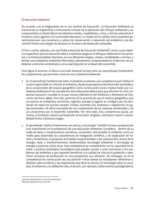 Tercera versión / 80
b) Educación ambiental
De acuerdo con el Reglamento de la Ley General de Educación7
, la Educación Ambiental es
transversal; se implementa e instrumenta a través de la aplicación del enfoque ambiental y sus
componentes; se desarrolla en los distintos niveles, modalidades, ciclos, y formas educativas e
involucra como agentes a la comunidad educativa. La citada norma señala como propósito ge-
neral promover una conciencia y cultura de conservación y valoración del ambiente y de pre-
vención frente a los riesgos de desastre en el marco del desarrollo sostenible.
El Perú cuenta, además, con una Política Nacional de Educación Ambiental8
, entre cuyos objeti-
vos específicos para la educación básica se plantea asegurar el enfoque ambiental en los proce-
sos y la institucionalidad educativa, en sus diferentes etapas, niveles, modalidades y formas; y
formar una ciudadanía ambiental informada y plenamente comprometida en el ejercicio de sus
deberes y derechos ambientales y en su participación en el desarrollo sostenible.
Para lograr lo anterior, el Marco Curricular Nacional incluye entre sus aprendizajes fundamenta-
les competencias que permiten construir una ciudadanía ambiental.
▪ En el aprendizaje fundamental sobre ciudadanía se plantea una competencia que implica la
acción responsable en relación al ambiente, desde la perspectiva del desarrollo sostenible y
de la comprensión del espacio geográfico como construcción social. Implica forjar una ciu-
dadanía ambiental en los estudiantes de la Educación Básica para que afronten la crisis am-
biental nacional y mundial en la que vivimos (Ministerio del Ambiente y Ministerio de Edu-
cación del Perú, 2012). Para ello, partimos de la premisa de que el espacio geográfico, que
se expresa en ambientes, territorios, regiones, paisajes y lugares se configura por las deci-
siones de todos los actores sociales: Estado, sociedad civil, empresas y organismos no gu-
bernamentales. De allí la necesidad de una comprensión de los sistemas ambientales y de
un compromiso por el desarrollo sostenible. Por otro lado, esta competencia ayuda, asi-
mismo, a fortalecer nuestra participación en acciones dirigidas a disminuir nuestra vulnera-
bilidad frente a distintos riesgos.
▪ El aprendizaje “Aplica fundamentos de ciencia y tecnología” también incluye competencias
muy importantes en la perspectiva de una educación ambiental. Considera, dentro de su
malla de ideas o comprensiones científicas, contenidos relacionados al ambiente como un
medio para desarrollar las competencias de indagación científica, y de explicación de he-
chos y fenómenos, al proponer actividades experimentales o de comprensión, acerca de la
energía, tipos y transformaciones; biodiversidad; tecnología ambiental y tecnología de
energía y potencia, entre otras. Esta competencia se complementa con la capacidad de di-
señar y producir prototipos tecnológicos que pueden ayudar a crear soluciones a los pro-
blemas del ambiente y que reporten beneficios a la calidad de vida de la población u opti-
micen procesos de producción en una perspectiva eco eficiente. Sin embargo, es en la
competencia de construcción de una posición crítica donde los estudiantes reflexionan y
debaten sobre el efecto y las implicancias que tiene la ciencia y la tecnología sobre la socie-
dad, el ambiente y la calidad de vida, al discutir, por ejemplo, sobre eventos paradigmáticos
7
Decreto Supremo Nº 011-2012-ED, artículo 38.
8
Decreto Supremo N° 017-2012-ED
 