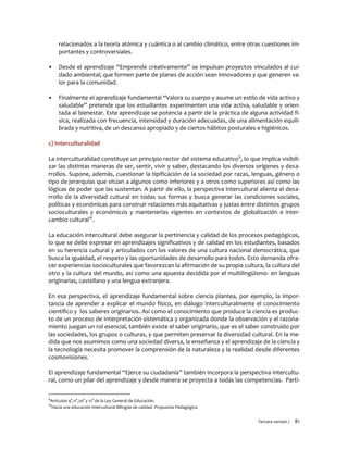 Tercera versión / 81
relacionados a la teoría atómica y cuántica o al cambio climático, entre otras cuestiones im-
portantes y controversiales.
▪ Desde el aprendizaje “Emprende creativamente” se impulsan proyectos vinculados al cui-
dado ambiental; que formen parte de planes de acción sean innovadores y que generen va-
lor para la comunidad.
▪ Finalmente el aprendizaje fundamental “Valora su cuerpo y asume un estilo de vida activo y
saludable” pretende que los estudiantes experimenten una vida activa, saludable y orien-
tada al bienestar. Este aprendizaje se potencia a partir de la práctica de alguna actividad fí-
sica, realizada con frecuencia, intensidad y duración adecuadas, de una alimentación equili-
brada y nutritiva, de un descanso apropiado y de ciertos hábitos posturales e higiénicos.
c) Interculturalidad
La interculturalidad constituye un principio rector del sistema educativo9
, lo que implica visibili-
zar las distintas maneras de ser, sentir, vivir y saber, destacando los diversos orígenes y desa-
rrollos. Supone, además, cuestionar la tipificación de la sociedad por razas, lenguas, género o
tipo de jerarquías que sitúan a algunos como inferiores y a otros como superiores así como las
lógicas de poder que las sustentan. A partir de ello, la perspectiva intercultural alienta el desa-
rrollo de la diversidad cultural en todas sus formas y busca generar las condiciones sociales,
políticas y económicas para construir relaciones más equitativas y justas entre distintos grupos
socioculturales y económicos y mantenerlas vigentes en contextos de globalización e inter-
cambio cultural10
.
La educación intercultural debe asegurar la pertinencia y calidad de los procesos pedagógicos,
lo que se debe expresar en aprendizajes significativos y de calidad en los estudiantes, basados
en su herencia cultural y articulados con los valores de una cultura nacional democrática, que
busca la igualdad, el respeto y las oportunidades de desarrollo para todos. Esto demanda ofre-
cer experiencias socioculturales que favorezcan la afirmación de su propia cultura, la cultura del
otro y la cultura del mundo, así como una apuesta decidida por el multilingüismo- en lenguas
originarias, castellano y una lengua extranjera.
En esa perspectiva, el aprendizaje fundamental sobre ciencia plantea, por ejemplo, la impor-
tancia de aprender a explicar el mundo físico, en diálogo interculturalmente el conocimiento
científico y los saberes originarios. Así como el conocimiento que produce la ciencia es produc-
to de un proceso de interpretación sistemática y organizada donde la observación y el razona-
miento juegan un rol esencial, también existe el saber originario, que es el saber construido por
las sociedades, los grupos o culturas, y que permiten preservar la diversidad cultural. En la me-
dida que nos asumimos como una sociedad diversa, la enseñanza y el aprendizaje de la ciencia y
la tecnología necesita promover la comprensión de la naturaleza y la realidad desde diferentes
cosmovisiones.
El aprendizaje fundamental “Ejerce su ciudadanía” también incorpora la perspectiva intercultu-
ral, como un pilar del aprendizaje y desde manera se proyecta a todas las competencias. Parti-
9
Artículos 9°,11°,20° y 21° de la Ley General de Educación.
10
Hacia una educación Intercultural Bilingüe de calidad. Propuesta Pedagógica
 
