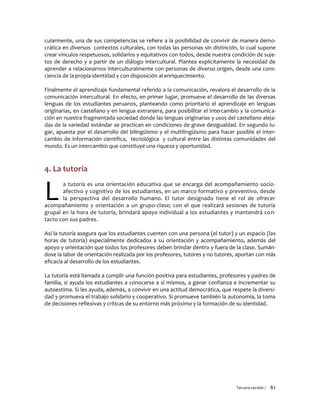 Tercera versión / 82
cularmente, una de sus competencias se refiere a la posibilidad de convivir de manera demo-
crática en diversos contextos culturales, con todas las personas sin distinción, lo cual supone
crear vínculos respetuosos, solidarios y equitativos con todos, desde nuestra condición de suje-
tos de derecho y a partir de un diálogo intercultural. Plantea explícitamente la necesidad de
aprender a relacionarnos interculturalmente con personas de diverso origen, desde una cons-
ciencia de la propia identidad y con disposición al enriquecimiento.
Finalmente el aprendizaje fundamental referido a la comunicación, revalora el desarrollo de la
comunicación intercultural. En efecto, en primer lugar, promueve el desarrollo de las diversas
lenguas de los estudiantes peruanos, planteando como prioritario el aprendizaje en lenguas
originarias, en castellano y en lengua extranjera, para posibilitar el intercambio y la comunica-
ción en nuestra fragmentada sociedad donde las lenguas originarias y usos del castellano aleja-
das de la variedad estándar se practican en condiciones de grave desigualdad. En segundo lu-
gar, apuesta por el desarrollo del bilingüismo y el multilingüismo para hacer posible el inter-
cambio de información científica, tecnológica y cultural entre las distintas comunidades del
mundo. Es un intercambio que constituye una riqueza y oportunidad.
4. La tutoría
a tutoría es una orientación educativa que se encarga del acompañamiento socio-
afectivo y cognitivo de los estudiantes, en un marco formativo y preventivo, desde
la perspectiva del desarrollo humano. El tutor designado tiene el rol de ofrecer
acompañamiento y orientación a un grupo-clase; con el que realizará sesiones de tutoría
grupal en la hora de tutoría, brindará apoyo individual a los estudiantes y mantendrá con-
tacto con sus padres.
Así la tutoría asegura que los estudiantes cuenten con una persona (el tutor) y un espacio (las
horas de tutoría) especialmente dedicados a su orientación y acompañamiento, además del
apoyo y orientación que todos los profesores deben brindar dentro y fuera de la clase. Sumán-
dose la labor de orientación realizada por los profesores, tutores y no tutores, aportan con más
eficacia al desarrollo de los estudiantes.
La tutoría está llamada a cumplir una función positiva para estudiantes, profesores y padres de
familia, si ayuda los estudiantes a conocerse a sí mismos, a ganar confianza e incrementar su
autoestima. Si les ayuda, además, a convivir en una actitud democrática, que respete la diversi-
dad y promueva el trabajo solidario y cooperativo. Si promueve también la autonomía, la toma
de decisiones reflexivas y críticas de su entorno más próximo y la formación de su identidad.
L
 