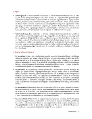 Tercera versión / 83
a) Tipos
 Tutoría grupal. Es la modalidad más conocida. Su principal herramienta es la hora de tuto-
ría, en la que trabaja con el grupo-clase. Esta manera es especialmente apropiada para
desarrollar formativamente a los estudiantes al ofrecerle la posibilidad de expresar senti-
mientos, explorar dudas, examinar valores, aprender a comunicarse mejor, tomar concien-
cia de sus metas comunes, reconocer que sus compañeros comparten experiencias simila-
res, apoyar el desarrollo personal de sus pares, etc. La hora de tutoría es el mínimo a cum-
plir, pero hay otros espacios privilegiados para acompañar y orientar, como las clases del
tutor, las reuniones informales a la hora de ingreso, de salida o en el recreo, etc.
 Tutoría individual. Esta modalidad se orienta a trabajar con el estudiante en función de
características y necesidades particulares que no pueden ser abordadas de manera grupal.
Es un espacio de diálogo donde el tutor podrá conocer y orientar al estudiante en aspectos
de índole personal. El funcionamiento de la tutoría individual requiere, entre otras cosas,
que los tutores reciban una capacitación adecuada por parte de especialistas, para enten-
der mejor los procesos psicológicos que se dan en toda relación de ayuda y recibir conoci-
mientos básicos y pautas para la detección de eventuales problemas psicológicos individua-
les y familiares.
b) Características de la tutoría
 Es formativa. Ayuda a los estudiantes a adquirir competencias, capacidades, habilidades,
valores o actitudes que les permitan enfrentarse con las exigencias y desafíos que se les
presentan a lo largo de su proceso de desarrollo. La relación tutor-estudiante es un aspecto
clave de la cualidad formativa de la tutoría. El principal beneficio del establecimiento de re-
laciones caracterizadas por la confianza, aceptación, diálogo, afecto y respeto es que los
estudiantes interioricen en sus vidas estos modelos de relación.
 Es preventiva. Busca promover factores protectores y minimizar los factores de riesgo. No
espera que los estudiantes tengan problemas para trabajar ciertos temas en la hora de tu-
toría. Conocerse a sí mismos, aprender a comunicarse con los demás, asumir la responsabi-
lidad de sus vidas, entre otros, son aspectos que deben trabajarse a través de acciones es-
pecíficas y de la relación tutor-estudiante, que debe cumplir un rol preventivo. Al acompa-
ñar al estudiante se sientan las bases para orientar su desarrollo y prevenir dificultades. Si
surge un problema, una relación cercana podrá detectarla tempranamente, y actuar con ce-
leridad.
 Es permanente. El estudiante debe recibir durante todo su recorrido educativo, apoyo y
herramientas que le permitan manejar las situaciones que se producen como consecuencia
de su proceso de desarrollo. Especialmente en tutoría, los logros y avances de los estudian-
tes se alcanzan en gran medida según cómo se van desarrollando las relaciones con el tutor
y entre ellos mismos, lo cual requiere de tiempo y continuidad.
 Es personalizada. El desarrollo de las personas es un proceso complejo, donde hay patro-
nes comunes y previsibles, pero también un sinnúmero de factores hereditarios, ambienta-
les sociales y culturales, que influyen de manera particular encada persona. Así, existen mu-
chas posibilidades o vías de desarrollo para cada uno. Por eso la tutoría brinda atención
personalizada a cada estudiante y se interesa por él como persona.
 