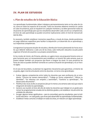 Tercera versión / 86
IV. PLAN DE ESTUDIOS
1. Plan de estudios de la Educación Básica
Los aprendizajes fundamentales deben trabajarse permanentemente tanto en las aulas de cla-
se, como en todos los espacios de la escuela. Todos los docentes debemos tenerlos en cuenta
en cada circunstancia, pues se requieren en cualquier momento y se debe aprovechar todas las
situaciones de aprendizaje para que los estudiantes desarrollen cada una de sus competencias.
Al inicio de cada aprendizaje se pueden encontrar explicaciones sobre el nivel de transversali-
dad de ellos.
Es necesario, también establecer momentos específicos, a través de áreas, donde pondremos
en juego didácticas específicas para facilitar la adquisición y el desarrollo de un aprendizaje y
sus respectivas competencias.
Consignamos la propuesta de plan de estudios y distribución horaria planteando las horas anua-
les que deberán dedicarse a cada una de las áreas; cada institución educativa escuela podrá
organizar el horario de acuerdo a sus propias características.
En los niveles de Inicial y de Primaria, además, se sugiere tener una propuesta horaria como un
gran horizonte pero no necesariamente para establecer un horario fijo cada semana, pues se
puede trabajar también con proyectos que lleven a integrar las áreas. En esos proyectos las
horas de clase se pueden distribuir tomando en cuenta la situación de aprendizaje y no un hora-
rio rígido.
En el caso de Secundaria, se plantean los siguientes mecanismos para garantizar, al interior de
un grado, algún nivel de articulación entre los docentes en torno a los aprendizajes:
▪ Evaluar algunas competencias entre todos los docentes que sean profesores de un estu-
diante: “Convive de manera democrática”, “Trabaja en forma cooperativa”, “Afirma su
identidad”, “Se relaciona con empatía y asertividad”, “Gestiona su aprendizaje”, “Se
desenvuelve éticamente”.
▪ Planificar dos veces al año un proyectos (de por lo menos una semana cada vez) que exija la
integración de todos los aprendizajes.
▪ Generar una reunión al inicio del año de todos los docentes que trabajan en un grado para
revisar las programaciones anuales de los distintos grados y así establecer vínculo entre las
unidades de cada área.
▪ Escoger algunos temas significativos – para la comunidad, para los estudiantes, para la insti-
tución educativa – en cada grado, que sirvan para desarrollar los aprendizajes fundamentales.
▪ Establecer metas comunes a trabajar en todas las áreas, en relación con algún aprendizaje
 