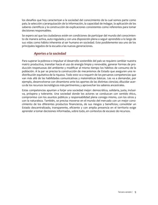 Tercera versión / 9
los desafíos que hoy caracterizan a la sociedad del conocimiento de la cual somos parte como
país; la selección y jerarquización de la información, la capacidad de indagar, la aplicación de los
saberes científicos y la construcción de explicaciones consistentes como referentes para tomar
decisiones responsables.
Se espera así que los ciudadanos estén en condiciones de participar del mundo del conocimien-
to de manera activa, auto-regulada y con una disposición plena a seguir aprendido a lo largo de
sus vidas como hábito inherente al ser humano en sociedad. Este posiblemente sea uno de los
principales legados de la escuela a las nuevas generaciones.
Aportes a la sociedad
Para superar la pobreza e impulsar el desarrollo sostenible del país se requiere cambiar nuestra
matriz productiva, transitar hacia el uso de energía limpia y renovable, generar formas de pro-
ducción respetuosas del ambiente y modificar al mismo tiempo los hábitos de consumo de la
población. A la par se precisa la construcción de mecanismos de Estado que aseguren una re-
distribución equitativa de la riqueza. Todo esto va a requerir de los peruanos competencias que
van más allá de las habilidades comunicativas y matemáticas básicas. Les va a demandar, por
ejemplo, desenvolverse con dinamismo ante los aportes de las distintas ciencias; dilucidar acer-
ca de los recursos tecnológicos más pertinentes; y aprovechar los saberes ancestrales.
Estas competencias apuntan a forjar una sociedad mejor: democrática, solidaria, justa, inclusi-
va, próspera y tolerante. Una sociedad donde los actores se conduzcan con sentido ético,
compromiso con los asuntos públicos y responsabilidad plena consigo mismo, con los otros y
con la naturaleza. También, se precisa moverse en el mundo del mercado con un mejor cono-
cimiento de los diferentes productos financieros, de sus riesgos y beneficios; consolidar un
Estado descentralizado, transparente, eficiente y con amplia presencia en el territorio exige
aprender a tomar decisiones informadas, sobre todo, en contextos de escasez de recursos.
 