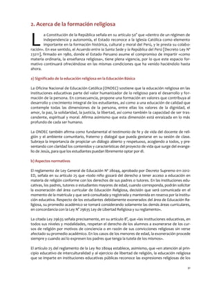 91
2. Acerca de la formación religiosa
a Constitución de la República señala en su artículo 50° que «dentro de un régimen de
independencia y autonomía, el Estado reconoce a la Iglesia Católica como elemento
importante en la formación histórica, cultural y moral del Perú, y le presta su colabo-
ración». En ese sentido, el Acuerdo entre la Santa Sede y la República del Perú [Decreto Ley Nº
23211], firmado en 1980, donde el Estado Peruano asume el compromiso de impartir «como
materia ordinaria, la enseñanza religiosa», tiene plena vigencia, por lo que este espacio for-
mativo continuará ofreciéndose en las mismas condiciones que ha venido haciéndolo hasta
ahora.
a) Significado de la educación religiosa en la Educación Básica
La Oficina Nacional de Educación Católica (ONDEC) sostiene que la educación religiosa en las
instituciones educativas parte del valor humanizador de lo religioso para el desarrollo y for-
mación de la persona. En consecuencia, propone una formación en valores que contribuya al
desarrollo y crecimiento integral de los estudiantes, así como a una educación de calidad que
contemple todas las dimensiones de la persona, entre ellas los valores de la dignidad, el
amor, la paz, la solidaridad, la justicia, la libertad, así como también la capacidad de ser tras-
cendente, espiritual y moral. Afirma asimismo que esta dimensión está enraizada en lo más
profundo de cada ser humano.
La ONDEC también afirma como fundamental el testimonio de fe y de vida del docente de reli-
gión y el ambiente comunitario, fraterno y dialogal que pueda gestarse en su sesión de clase.
Subraya la importancia de propiciar un diálogo abierto y respetuoso, acogiendo a todos, y pre-
sentando con claridad los contenidos y características del proyecto de vida que surge del evange-
lio de Jesús, para que los estudiantes puedan libremente optar por él.
b) Aspectos normativos
El reglamento de Ley General de Educación Nº 28044, aprobado por Decreto Supremo 011-2012-
ED, señala en su artículo 25 que «todo niño gozará del derecho a tener acceso a educación en
materia de religión conforme con los derechos de sus padres o tutores. En las instituciones edu-
cativas, los padres, tutores o estudiantes mayores de edad, cuando corresponda, podrán solicitar
la exoneración del área curricular de Educación Religiosa, decisión que será comunicada en el
momento de la matrícula y que será consultada y registrada y mantenida en reserva por la institu-
ción educativa. Respecto de los estudiantes debidamente exonerados del área de Educación Re-
ligiosa, su promedio académico se tomará considerando solamente las demás áreas curriculares,
en concordancia con la Ley N° 29635 Ley de Libertad Religiosa y su reglamento».
La citada Ley 29635 señala precisamente, en su artículo 8°, que «las instituciones educativas, en
todos sus niveles y modalidades, respetan el derecho de los alumnos a exonerarse de los cur-
sos de religión por motivos de conciencia o en razón de sus convicciones religiosas sin verse
afectado su promedio académico. En los casos de los menores de edad, la exoneración procede
siempre y cuando así lo expresen los padres que tenga la tutela de los mismos».
El artículo 25 del reglamento de la Ley No 28044 establece, asimismo, que «en atención al prin-
cipio educativo de interculturalidad y al ejercicio de libertad de religión, la educación religiosa
que se imparte en instituciones educativas públicas reconoce las expresiones religiosas de los
L
 