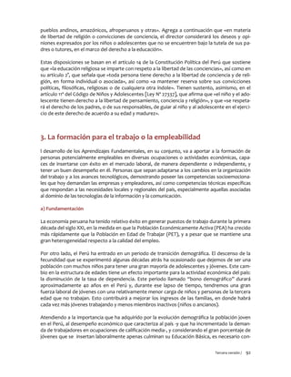Tercera versión / 92
pueblos andinos, amazónicos, afroperuanos y otras». Agrega a continuación que «en materia
de libertad de religión o convicciones de conciencia, el director considerará los deseos y opi-
niones expresados por los niños o adolescentes que no se encuentren bajo la tutela de sus pa-
dres o tutores, en el marco del derecho a la educación».
Estas disposiciones se basan en el artículo 14 de la Constitución Política del Perú que sostiene
que «la educación religiosa se imparte con respeto a la libertad de las conciencias», así como en
su artículo 2°, que señala que «toda persona tiene derecho a la libertad de conciencia y de reli-
gión, en forma individual o asociada», así como «a mantener reserva sobre sus convicciones
políticas, filosóficas, religiosas o de cualquiera otra índole». Tienen sustento, asimismo, en el
artículo 11º del Código de Niños y Adolescentes [Ley Nº 27337], que afirma que «el niño y el ado-
lescente tienen derecho a la libertad de pensamiento, conciencia y religión», y que «se respeta-
rá el derecho de los padres, o de sus responsables, de guiar al niño y al adolescente en el ejerci-
cio de este derecho de acuerdo a su edad y madurez».
3. La formación para el trabajo o la empleabilidad
l desarrollo de los Aprendizajes Fundamentales, en su conjunto, va a aportar a la formación de
personas potencialmente empleables en diversas ocupaciones o actividades económicas, capa-
ces de insertarse con éxito en el mercado laboral, de manera dependiente o independiente, y
tener un buen desempeño en él. Personas que sepan adaptarse a los cambios en la organización
del trabajo y a los avances tecnológicos, demostrando poseer las competencias socioemociona-
les que hoy demandan las empresas y empleadores, así como competencias técnicas específicas
que respondan a las necesidades locales y regionales del país, especialmente aquellas asociadas
al dominio de las tecnologías de la información y la comunicación.
a) Fundamentación
La economía peruana ha tenido relativo éxito en generar puestos de trabajo durante la primera
década del siglo XXI, en la medida en que la Población Económicamente Activa (PEA) ha crecido
más rápidamente que la Población en Edad de Trabajar (PET), y a pesar que se mantiene una
gran heterogeneidad respecto a la calidad del empleo.
Por otro lado, el Perú ha entrado en un periodo de transición demográfica. El descenso de la
fecundidad que se experimentó algunas décadas atrás ha ocasionado que dejemos de ser una
población con muchos niños para tener una gran mayoría de adolescentes y jóvenes. Este cam-
bio en la estructura de edades tiene un efecto importante para la actividad económica del país:
la disminución de la tasa de dependencia. Este periodo llamado “bono demográfico” durará
aproximadamente 40 años en el Perú y, durante ese lapso de tiempo, tendremos una gran
fuerza laboral de jóvenes con una relativamente menor carga de niños y personas de la tercera
edad que no trabajan. Esto contribuirá a mejorar los ingresos de las familias, en donde habrá
cada vez más jóvenes trabajando y menos miembros inactivos (niños o ancianos).
Atendiendo a la importancia que ha adquirido por la evolución demográfica la población joven
en el Perú, al desempeño económico que caracteriza al país -y que ha incrementado la deman-
da de trabajadores en ocupaciones de calificación media-, y considerando el gran porcentaje de
jóvenes que se insertan laboralmente apenas culminan su Educación Básica, es necesario con-
 