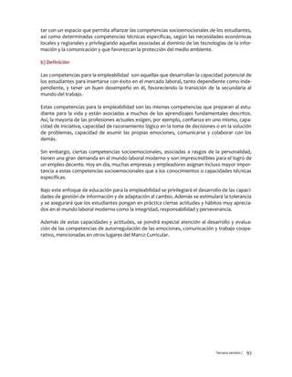 Tercera versión / 93
tar con un espacio que permita afianzar las competencias socioemocionales de los estudiantes,
así como determinadas competencias técnicas específicas, según las necesidades económicas
locales y regionales y privilegiando aquellas asociadas al dominio de las tecnologías de la infor-
mación y la comunicación y que favorezcan la protección del medio ambiente.
b) Definición
Las competencias para la empleabilidad son aquellas que desarrollan la capacidad potencial de
los estudiantes para insertarse con éxito en el mercado laboral, tanto dependiente como inde-
pendiente, y tener un buen desempeño en él, favoreciendo la transición de la secundaria al
mundo del trabajo.
Estas competencias para la empleabilidad son las mismas competencias que preparan al estu-
diante para la vida y están asociadas a muchos de los aprendizajes fundamentales descritos.
Así, la mayoría de las profesiones actuales exigen, por ejemplo, confianza en uno mismo, capa-
cidad de iniciativa, capacidad de razonamiento lógico en la toma de decisiones o en la solución
de problemas, capacidad de asumir las propias emociones, comunicarse y colaborar con los
demás.
Sin embargo, ciertas competencias socioemocionales, asociadas a rasgos de la personalidad,
tienen una gran demanda en el mundo laboral moderno y son imprescindibles para el logro de
un empleo decente. Hoy en día, muchas empresas y empleadores asignan incluso mayor impor-
tancia a estas competencias socioemocionales que a los conocimientos o capacidades técnicas
específicas.
Bajo este enfoque de educación para la empleabilidad se privilegiará el desarrollo de las capaci-
dades de gestión de información y de adaptación al cambio. Además se estimulará la tolerancia
y se asegurará que los estudiantes pongan en práctica ciertas actitudes y hábitos muy aprecia-
dos en el mundo laboral moderno como la integridad, responsabilidad y perseverancia.
Además de estas capacidades y actitudes, se pondrá especial atención al desarrollo y evalua-
ción de las competencias de autorregulación de las emociones, comunicación y trabajo coope-
rativo, mencionadas en otros lugares del Marco Curricular.
 