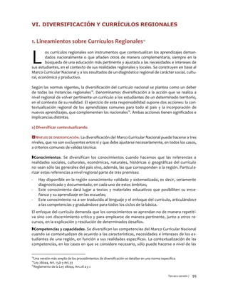 Tercera versión / 99
VI. DIVERSIFICACIÓN Y CURRÍCULOS REGIONALES
1. Lineamientos sobre Currículos Regionales13
os currículos regionales son instrumentos que contextualizan los aprendizajes deman-
dados nacionalmente o que añaden otros de manera complementaria, siempre en la
búsqueda de una educación más pertinente y ajustada a las necesidades e intereses de
sus estudiantes, en el contexto de sus realidades regionales y locales. Se construyen en base al
Marco Curricular Nacional y a los resultados de un diagnóstico regional de carácter social, cultu-
ral, económico y productivo.
Según las normas vigentes, la diversificación del currículo nacional se plantea como un deber
de todas las instancias regionales14
. Denominamos diversificación a la acción que se realiza a
nivel regional de volver pertinente un currículo a los estudiantes de un determinado territorio,
en el contexto de su realidad. El ejercicio de esta responsabilidad supone dos acciones: la con-
textualización regional de los aprendizajes comunes para todo el país y la incorporación de
nuevos aprendizajes, que complementen los nacionales15
. Ambas acciones tienen significados e
implicancias distintas.
a) Diversificar contextualizando
NIVELES DE DIVERSIFICACIÓN. La diversificación del Marco Curricular Nacional puede hacerse a tres
niveles, que no son excluyentes entre sí y que debe ajustarse necesariamente, en todos los casos,
a criterios comunes de validez técnica:
Conocimientos. Se diversifican los conocimientos cuando hacemos que las referencias a
realidades sociales, culturales, económicas, naturales, históricas o geográficas del currículo
no sean sólo las generales del país sino, además, las que corresponden a la región. Particula-
rizar estas referencias a nivel regional parte de tres premisas:
- Hay disponible en la región conocimiento validado y sistematizado, es decir, seriamente
diagnosticado y documentado, en cada uno de estos ámbitos;
- Este conocimiento dará lugar a textos y materiales educativos que posibiliten su ense-
ñanza y su aprendizaje en las escuelas;
- Este conocimiento va a ser traducido al lenguaje y el enfoque del currículo, articulándose
a las competencias y graduándose para todos los ciclos de la básica.
El enfoque del currículo demanda que los conocimientos se aprendan no de manera repetiti-
va sino con discernimiento crítico y para emplearse de manera pertinente, junto a otros re-
cursos, en la explicación y resolución de determinados desafíos.
Competencias y capacidades. Se diversifican las competencias del Marco Curricular Nacional
cuando se contextualizan de acuerdo a las características, necesidades e intereses de los es-
tudiantes de una región, en función a sus realidades específicas. La contextualización de las
competencias, en los casos en que se considere necesario, sólo puede hacerse a nivel de las
13
Una versión más amplia de los procedimientos de diversificación se detallan en una norma específica.
14
Ley 28044, Art. 13,b y Art.33
15
Reglamento de la Ley 28044, Art.28 a y c
L
 
