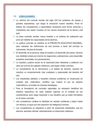 1.5 CONCLUSIONES:
 La reforma del currículo escolar del siglo XXI fue portadora de nuevas y
grandes expectativas, que exigía la educación nuevos desafíos. Pone en
énfasis las competencias y capacidades necesarias para formar personas y
ciudadanos que sepan moverse en los nuevos escenarios de la época y del
país.
 La base curricular escolar, busca transitar a un sistema de evaluación que
pone por delante las capacidades de los alumnos.
 La política curricular se redefine en el PROYECTO EDUCATIVO NACIONAL,
para subsanar las deficiencias de ese proceso y hacer del currículo un
instrumento útil para el docente.
 El desarrollo de la persona, exige el cuidado y el desarrollo del cuerpo, hacerse
una identidad propia por encima de negaciones y alienaciones, para desarrollar
proyectos personales con perseverancia.
 La equidad y justicia social, es la capacidad para interactuar y colaborar con
otros por encima de cualquier diferencia, para lograr metas comunes,
 La consolidación de la democracia y el estado de derecho, requiere de
nosotros un comportamiento más ciudadano y responsable del derecho del
otro.
 Los estudiantes plantean y resuelven diversos problemas en situaciones de
contexto real, matemático, científico que implica el uso de saberes
matemáticos y el empleo de diversas estrategias.
 Para la formulación de currículos regionales, es necesario identificar los
desafíos específicos de cada realidad regional, en el contexto de sus
características para luego responder a sus desafíos que ya están formulados
en el marco curricular.
 Una competencia conlleva la habilidad de resolver problemas y lograr metas
con eficacia, al igual que otra expresión de inteligencia humana.
 Las competencias se adquieren a partir de situaciones desafiantes, que los
alumnos aprendan afrontar reiteradamente en situaciones retadoras.
 